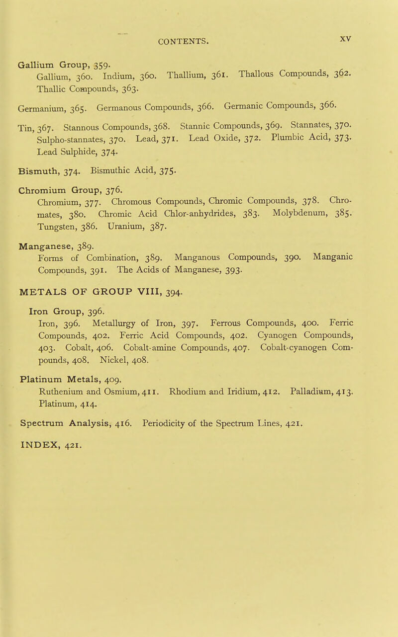 Gallium Group, 359. Gallium, 360. Indium, 360. Thallium, 361. Thallous Compounds, 362. Thallic Compounds, 363. Germanium, 365. Germanous Compounds, 366. Germanic Compounds, 366. Tin, 367. Stannous Compounds, 368. Stannic Compounds, 369. Stannates, 370. Sulpho-stannates, 370. Lead, 371. Lead Oxide, 372. Plumbic Acid, 373. Lead Sulphide, 374. Bismuth, 374. Bismuthic Acid, 375. Chromium Group, 376. Chromium, 377. Chromous Compounds, Chromic Compounds, 378. Chro- mates, 380, Chromic Acid Chlor-anhydrides, 383. Molybdenum, 385. Timgsten, 386. Uranivun, 387. Manganese, 389. Forms of Combination, 389. Manganous Compovmds, 390. Manganic Compoxmds, 391. The Acids of Manganese, 393. METALS OF GROUP VIII, 394. Iron Group, 396. Iron, 396. Metallurgy of Iron, 397, Ferrous Compounds, 400. Ferric Compounds, 402. Ferric Acid Compounds, 402. Cyanogen Compounds, 403. Cobalt, 406. Cobalt-amine Compounds, 407. Cobalt-cyanogen Com- pounds, 408. Nickel, 408. Platinum Metals, 409. Ruthenium and Osmium, 411. Rhodium and Iridium, 412. Palladium, 413. Platinmn, 414. Spectrum Analysis, 416. Periodicity of the Spectrum Lines, 421. INDEX, 421.