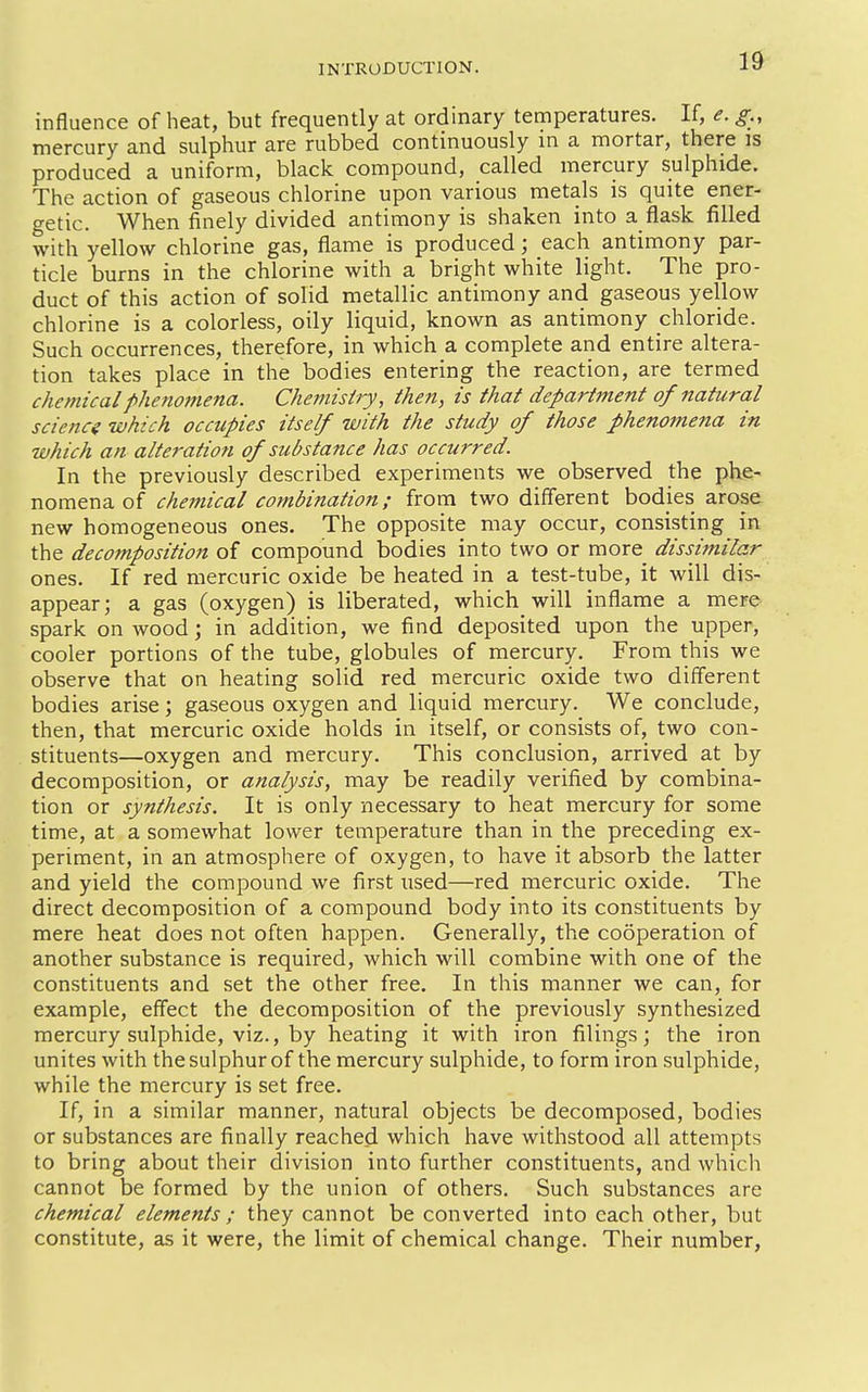 influence of heat, but frequently at ordinary temperatures. If, e. g., mercury and sulphur are rubbed continuously in a mortar, there is produced a uniform, black compound, called mercury sulphide. The action of gaseous chlorine upon various metals is quite ener- getic. When finely divided antimony is shaken into a flask filled with yellow chlorine gas, flame is produced; each antimony par- ticle burns in the chlorine with a bright white light. The pro- duct of this action of solid metallic antimony and gaseous yellow chlorine is a colorless, oily liquid, known as antimony chloride. Such occurrences, therefore, in which a complete and entire altera- tion takes place in the bodies entering the reaction, are termed chemical phenomena. Chemistry, then, is that department of natural science which occupies itself with the study of those phenomena in which an alteration of substance has occurred. In the previously described experiments we observed the phe- nomena of chemical cotnbination; from two different bodies arose new homogeneous ones. The opposite may occur, consisting in the decomposition of compound bodies into two or more dissimilar ones. If red mercuric oxide be heated in a test-tube, it will dis- appear; a gas (oxygen) is liberated, which will inflame a mere spark on wood; in addition, we find deposited upon the upper, cooler portions of the tube, globules of mercury. From this we observe that on heating solid red mercuric oxide two diflerent bodies arise; gaseous oxygen and liquid mercury. We conclude, then, that mercuric oxide holds in itself, or consists of, two con- stituents—oxygen and mercury. This conclusion, arrived at by decomposition, or analysis, may be readily verified by combina- tion or synthesis. It is only necessary to heat mercury for some time, at a somewhat lower temperature than in the preceding ex- periment, in an atmosphere of oxygen, to have it absorb the latter and yield the compound we first used—red mercuric oxide. The direct decomposition of a compound body into its constituents by mere heat does not often happen. Generally, the cooperation of another substance is required, which will combine with one of the constituents and set the other free. In this manner we can, for example, effect the decomposition of the previously synthesized mercury sulphide, viz., by heating it with iron filings; the iron unites with the sulphur of the mercury sulphide, to form iron sulphide, while the mercury is set free. If, in a similar manner, natural objects be decomposed, bodies or substances are finally reached which have withstood all attempts to bring about their division into further constituents, and which cannot be formed by the union of others. Such substances are chemical elements ; they cannot be converted into each other, but constitute, as it were, the limit of chemical change. Their number,