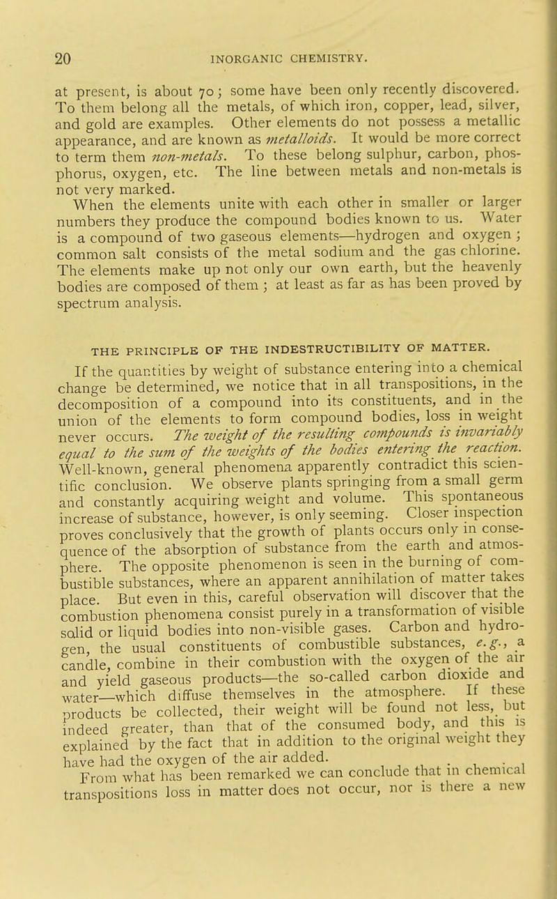 at present, is about 70; some have been only recently discovered. To them belong all the metals, of which iron, copper, lead, silver, and gold are examples. Other elements do not possess a metallic appearance, and are known as metalloids. It would be more correct to term them non-metals. To these belong sulphur, carbon, phos- phorus, oxygen, etc. The line between metals and non-metals is not very marked. When the elements unite with each other in smaller or larger numbers they produce the compound bodies known to us. Water is a compound of two gaseous elements—hydrogen and oxygen ; common salt consists of the metal sodium and the gas chlorine. The elements make up not only our own earth, but the heavenly bodies are composed of them ; at least as far as has been proved by spectrum analysis. THE PRINCIPLE OF THE INDESTRUCTIBILITY OF MATTER. If the quantities by weight of substance entering into a chemical change be determined, we notice that in all transpositions, in the decomposition of a compound into its constituents, and in the union of the elements to form compound bodies, loss in weight never occurs. The weight of the resulting cotnpounds is invariably equal to the sum of the weights of the bodies entering the reaction. Well-known, general phenomena apparently contradict this scien- tific conclusion. We observe plants springing from a small germ and constantly acquiring weight and volume. This spontaneous increase of substance, however, is only seeming. Closer inspection proves conclusively that the growth of plants occurs only in conse- quence of the absorption of substance from the earth and atmos- phere. The opposite phenomenon is seen in the burning of com- bustible substances, where an apparent annihilation of matter takes place. But even in this, careful observation will discover that the combustion phenomena consist purely in a transformation of visible scdid or liquid bodies into non-visible gases. Carbon and hydro- gen the usual constituents of combustible substances, e.g., a candle, rombine in their combustion with the oxygen of the air and yield gaseous products—the so-called carbon dioxide and water—which diffuse themselves in the atmosphere. If these products be collected, their weight will be found not less,_ but indeed greater, than that of the consumed body, and this is explained by the fact that in addition to the original weight they have had the oxygen of the air added. , , . . , • , From what has been remarked we can conclude that in chemical transpositions loss in matter does not occur, nor is there a new
