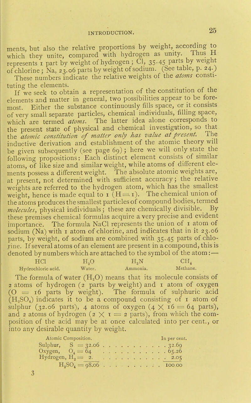 ments, but also the relative proportions by weight, according to which they unite, compared with hydrogen as unity. Thus H represents i part by weight of hydrogen ; CI, 35-45 parts by weight of chlorine; Na, 23.06 parts by weight of sodium. (See table, p. 24.) These numbers indicate the relative weights of the adorns consti- tuting the elements. . . If we seek to obtain a representation of the constitution ot the elements and matter in general, two possibilities appear to be fore- most. Either the substance continuously fills space, or it consists of very small separate particles, chemical individuals, filling space, which are termed aioms. The latter idea alone corresponds to the present state of physical and chemical investigation, so that the atomic constitution of matter only has value at present. The inductive derivation and establishment of the atomic theory will be given subsequently (see page 69); here we will only state the following propositions: Each distinct element consists of similar atoms, of like size and similar weight, while atoms of different ele- ments possess a different weight. The absolute atomic weights are, at present, not determined with sufficient accuracy; the relative weights are referred to the hydrogen atom, which has the smallest weight, hence is made equal to i (H = i). The chemical union of the atoms produces the smallest particles of compound bodies, termed tnolecules, physical individuals; these are chemically divisible. By these premises chemical formulas acquire a very precise and evident importance. The formula NaCl represents the union of i atom of sodium (Na) with i atom of chlorine, and indicates that in it 23.06 parts, by weight, of sodium are combined with 35.45 parts of chlo- rine. If several atoms of an element are present in a compound, this is denoted by numbers which are attached to the symbol of the atom:— HCl Hp H3N CH^ Hydrochloric acid. Water. Ammonia. Methane. The formula of water (HjO) means that its molecule consists of 2 atoms of hydrogen (2 parts by weight) and i atom of oxygen (O = 16 parts by weight). The formula of sulphuric acid (H-^SOi) indicates it to be a compound consisting of i atom of sulphur (32.06 parts), 4 atoms of oxygen (4 X 16 = 64 parts), and 2 atoms of hydrogen (2 X t = 2 parts), from which the com- position of the acid may be at once calculated into per cent., or into any desirable quantity by weight. Atomic Composition. In per cent. Sulphur, S = 32.06 3269 Oxygen, O4 = 64 65.26 Hydrogen, H2 = 2 2.05 HjSO^ = 98.06 ... 100.00 3