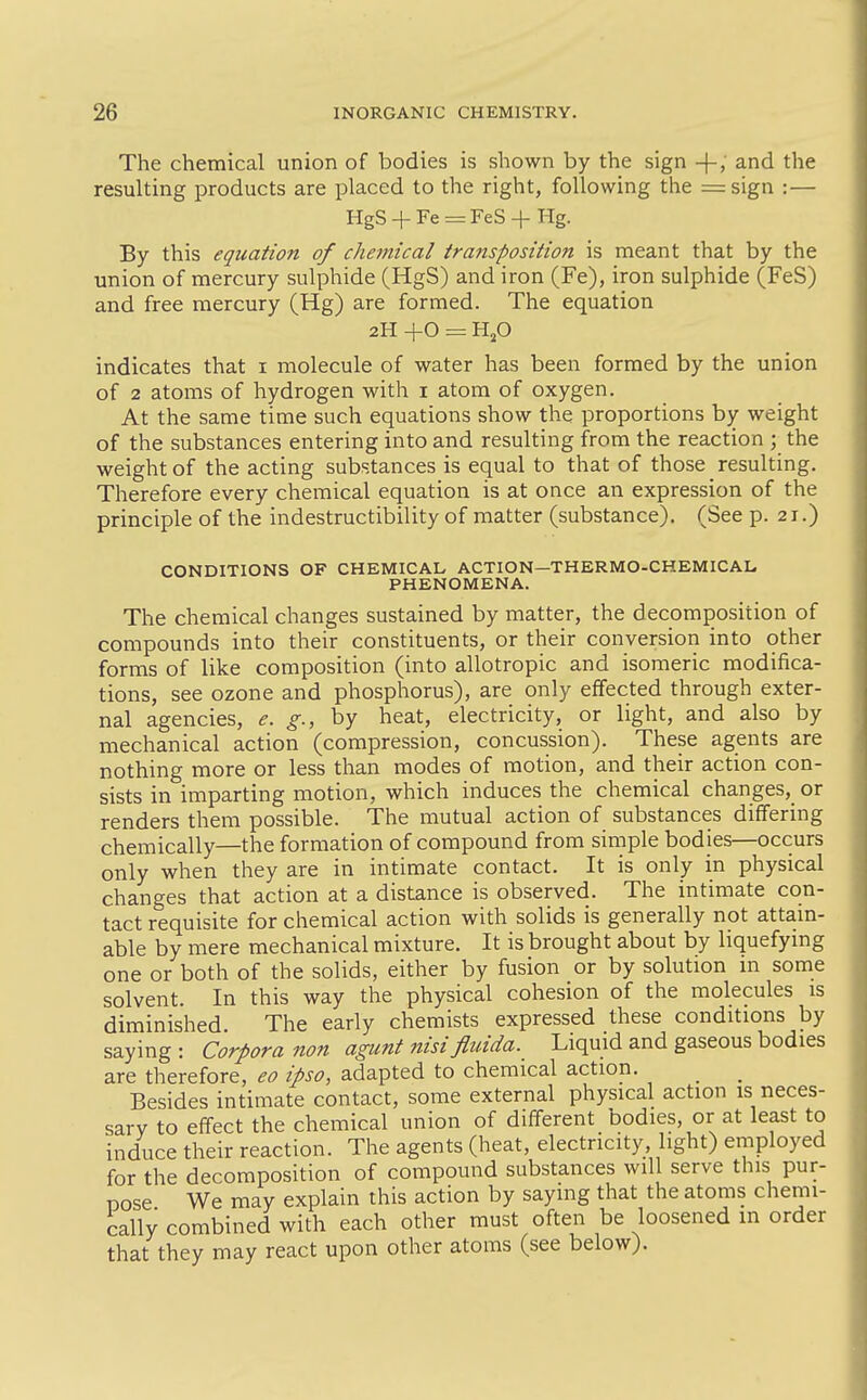 The chemical union of bodies is shown by the sign -}-; and the resulting products are placed to the right, following the =sign :— HgS + Fe = reS + Hg. By this equation of chetnical transposition is meant that by the union of mercury sulphide (HgS) and iron (Fe), iron sulphide (FeS) and free mercury (Hg) are formed. The equation 2H +0 = HjO indicates that i molecule of water has been formed by the union of 2 atoms of hydrogen with i atom of oxygen. At the same time such equations show the proportions by weight of the substances entering into and resulting from the reaction ; the weight of the acting substances is equal to that of those resulting. Therefore every chemical equation is at once an expression of the principle of the indestructibility of matter (substance). (See p. 21.) CONDITIONS OF CHEMICAL ACTION—THERMO-CHEMICAL, PHENOMENA. The chemical changes sustained by matter, the decomposition of compounds into their constituents, or their conversion into other forms of like composition (into allotropic and isomeric modifica- tions, see ozone and phosphorus), are only effected through exter- nal agencies, e. g., by heat, electricity, or light, and also by mechanical action (compression, concussion). These agents are nothing more or less than modes of motion, and their action con- sists in imparting motion, which induces the chemical changes,_ or renders them possible. The mutual action of substances differing chemically—the formation of compound from simple bodies—occurs only when they are in intimate contact. It is only in physical changes that action at a distance is observed. The intimate con- tact requisite for chemical action with solids is generally not attain- able by mere mechanical mixture. It is brought about by liquefying one or both of the solids, either by fusion or by solution in some solvent. In this way the physical cohesion of the molecules is diminished The early chemists expressed these conditions by saying: Corpora non agunt nisi fluida. Liquid and gaseous bodies are therefore, eo ipso, adapted to chemical action. ^ _ Besides intimate contact, some external physical action is neces- sary to effect the chemical union of different bodies, or at least to induce their reaction. The agents (heat, electricity, light) employed for the decomposition of compound substances will serve this pur- pose We may explain this action by saying that the atoms chemi- cally combined with each other must often be loosened in order that they may react upon other atoms (see below).
