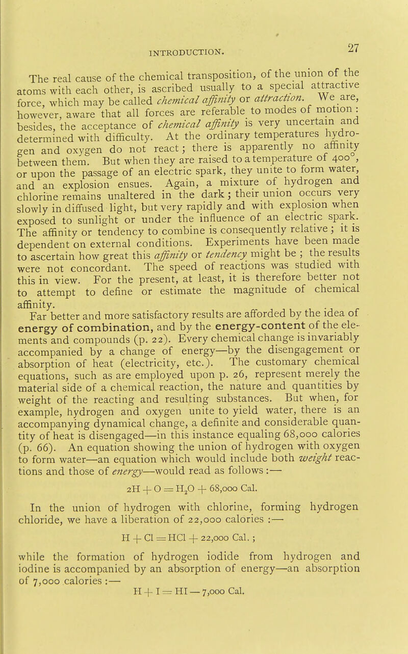 The real cause of the chemical transposition, of the union of the atoms with each other, is ascribed usually to a special attractive force, which may be called chemical affinity or attraction. We are, however, aware that all forces are referable to modes of mption : besides, the acceptance of chemical affinity is very uncertain and determined with difficulty. At the ordinary temperatures hydro- gen and oxygen do not react; there is apparently no affinity between them. But when they are raised to a temperature of 400 , or upon the passage of an electric spark, they unite to form water, and an explosion ensues. Again, a mixture of hydrogen and chlorine remains unaltered in the dark; their union occurs very slowly in diffused light, but very rapidly and with explosion when exposed to sunlight or under the influence of an electric spark. The affinity or tendency to combine is consequently relative ; it is dependent on external conditions. Experiments have been made to ascertain how great this affinity or tendency might be ; the results were not concordant. The speed of reactions was studied with this in view. For the present, at least, it is therefore better not to attempt to define or estimate the magnitude of chemical affinity. Far better and more satisfactory results are afforded by the idea of energy of combination, and by the energy-content of the ele- ments and compounds (p. 22). Every chemical change is invariably accompanied by a change of energy—by the disengagement or absorption of heat (electricity, etc.). The customary chemical equations, such as are employed upon p. 26, represent merely the material side of a chemical reaction, the nature and quantities by weight of the reacting and resulting substances. But when, for example, hydrogen and oxygen unite to yield water, there is an accompanying dynamical change, a definite and considerable quan- tity of heat is disengaged—in this instance equaling 68,000 calories (p. 66). An equation showing the union of hydrogen with oxygen to form water—an equation which would include both weight reac- tions and those of energy—would read as follows :— 2H + O = HjO + 68,000 Cal. In the union of hydrogen with chlorine, forming hydrogen chloride, we have a liberation of 22,000 calories :— H +• CI = HCl 4- 22,000 Cal. ; while the formation of hydrogen iodide from hydrogen and iodine is accompanied by an absorption of energy—an absorption of 7,000 calories :— H + I — HI — 7,000 Cal.