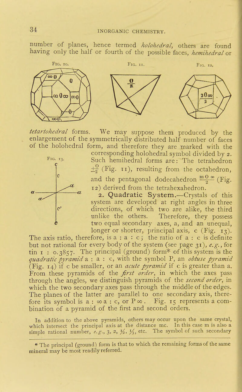 number of planes, hence termed holohedral, others are found having only the half or fourth of the possible faces, hemihedral or Fig. io. Fig. II. Fio. Fig. 13. -a. tetartohedral forms. We may suppose them produced by the enlargement of the symmetrically distributed half number of faces of the holohedral form, and therefore they are marked with the corresponding holohedral symbol divided by 2. Such hemihedral forms are: The tetrahedron +^ (Fig. 11), resulting from the octahedron, and the pentagonal dodecahedron ™^ °° (Fig. 12) derived from the tetrahexahedron. 2. Quadratic System.—Crystals of this system are developed at right angles in three directions, of which two are alike, the third unlike the others. Therefore, they possess two equal secondary axes, a, and an unequal, longer or shorter, principal axis, c (Fig. 13). The axis ratio, therefore, is a : a : c; the ratio of a : c is definite but not rational for every body of the system (see page 31), e.g., for tin I : 0.3857. The principal (ground) form* of this system is the quadratic pyramid 2. : a : c, with the symbol P, an obtuse pyramid (Fig. 14) if c be smaller, or an acute pyramid if c is greater than a. From these pyramids of the first order, in which the axes pass through the angles, we distinguish pyramids of the second order, in which the two secondary axes pass through the middle of the edges. The planes of the latter are parallel to one secondary axis, there- fore its symbol is a : 00 a : c, or P 00 . Fig. 15 represents a com- bination of a pyramid of the first and second orders. In addition to the above pyramids, others may occur upon the same crystal, which intersect the principal axis at the distance mc. In this case m is also a simple rational number, e.g., 3, 2, ^, ^, etc. The symbol of such secondary *• The principal (ground) form is that to which the remaining forms of the same mineral may be most readily referred.
