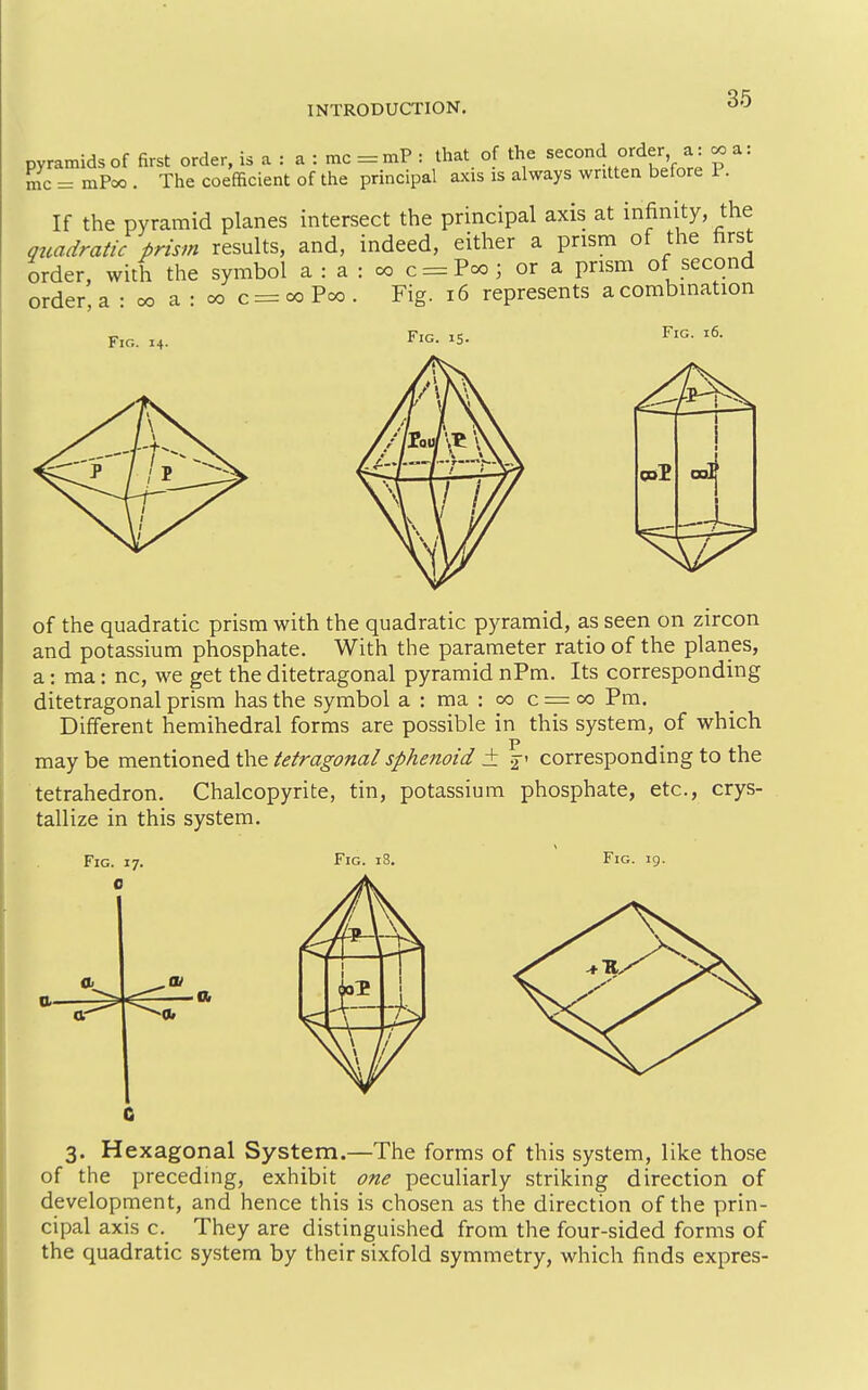 pyramids of first order, is a : a : mc = mP : that of the second order a: ^ a: mc = mPcxD. The coefficient of the principal axis is always written before P. If the pyramid planes intersect the principal axis at infinity, the quadratic prism results, and, indeed, either a prism of the first order, with the symbol a : a : w c = Pcxj; or a prism of second order, a : co a : oo c = oo Poo . Fig. i6 represents a combination 16. F:g. 14. Fig. is. Fig. 1 i 1 of the quadratic prism with the quadratic pyramid, as seen on zircon and potassium phosphate. With the parameter ratio of the planes, a: ma: nc, we get the ditetragonal pyramid nPm. Its corresponding ditetragonal prism has the symbol a : ma : 00 c = 00 Pm. Different hemihedral forms are possible in this system, of which may be mentioned the tetragonal sphenoid ± 2' corresponding to the tetrahedron. Chalcopyrite, tin, potassium phosphate, etc., crys- tallize in this system. Fig. 17. 0 Fig. 0. tt-- Fig. 19. 3. Hexagonal System.—The forms of this system, like those of the preceding, exhibit one peculiarly striking direction of development, and hence this is chosen as the direction of the prin- cipal axis c. They are distinguished from the four-sided forms of the quadratic system by their sixfold symmetry, which finds expres-