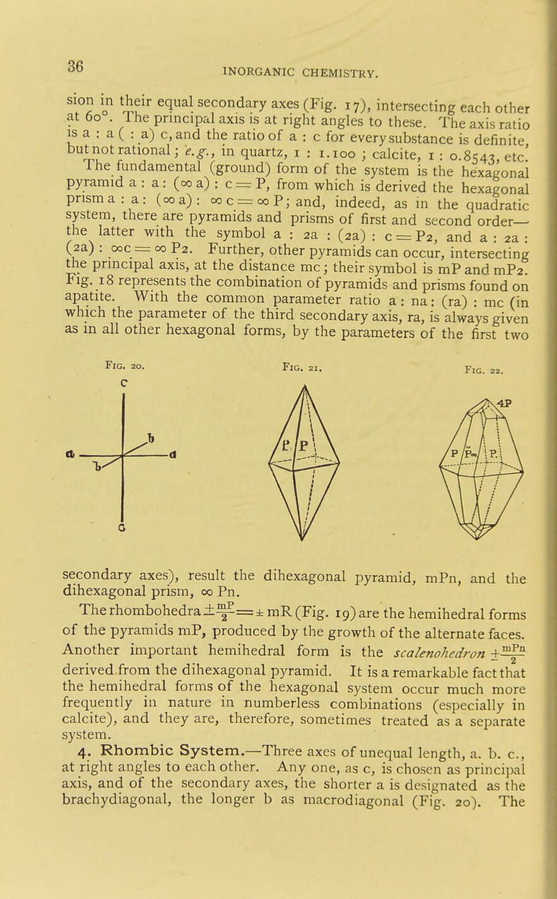 INORGANIC CHEMISTRY. . ? o secondary axes (Fig. 17), intersecting each other at t)o . Ihe principal axis is at right angles to these. The axis ratio IS a : a ( : a) c, and the ratio of a : c for every substance is definite but not rational; e.g., m quartz, i : i.ioo ; calcite, i : 0.8.54^ etc' The fundamental (ground) form of the system is the hexagonal pyramid a : a : (00 a) : c = P, from which is derived the hexagonal prisma: a: (00a): ooc = ooPjand, indeed, as in the quadratic system, there are pyramids and prisms of first and second order— the latter with the symbol a : 2a : (2a) : c = P2, and a : 2a : (2a) : 00c = 00 P2. Further, other pyramids can occur, intersecting the principal axis, at the distance mc; their symbol is mP and mP2. Fig. 18 represents the combination of pyramids and prisms found on apatite. With the common parameter ratio a: na: (ra) : mc (in which the parameter of the third secondary axis, ra, is always given as in all other hexagonal forms, by the parameters of the first two Fig. 20. C Fig. secondary axes), result the dihexagonal pyramid, mPn, and the dihexagonal prism, 00 Pn. Therhombohedra±^=± mR(Fig. 19) are the hemihedral forms of the pyramids mP, produced by the growth of the alternate faces. Another important hemihedral form is the scalenohedron derived.from the dihexagonal pyramid. It is a remarkable fact that the hemihedral forms of the hexagonal system occur much more frequently in nature in numberless combinations (especially in calcite), and they are, therefore, sometimes treated as a separate system. 4. Rhombic System.—Three axes of unequal length, a. b. c, at right angles to each other. Any one, as c, is chosen as principal axis, and of the secondary axes, the shorter a is designated as the brachydiagonal, the longer b as macrodiagonal (Fig. 20). The