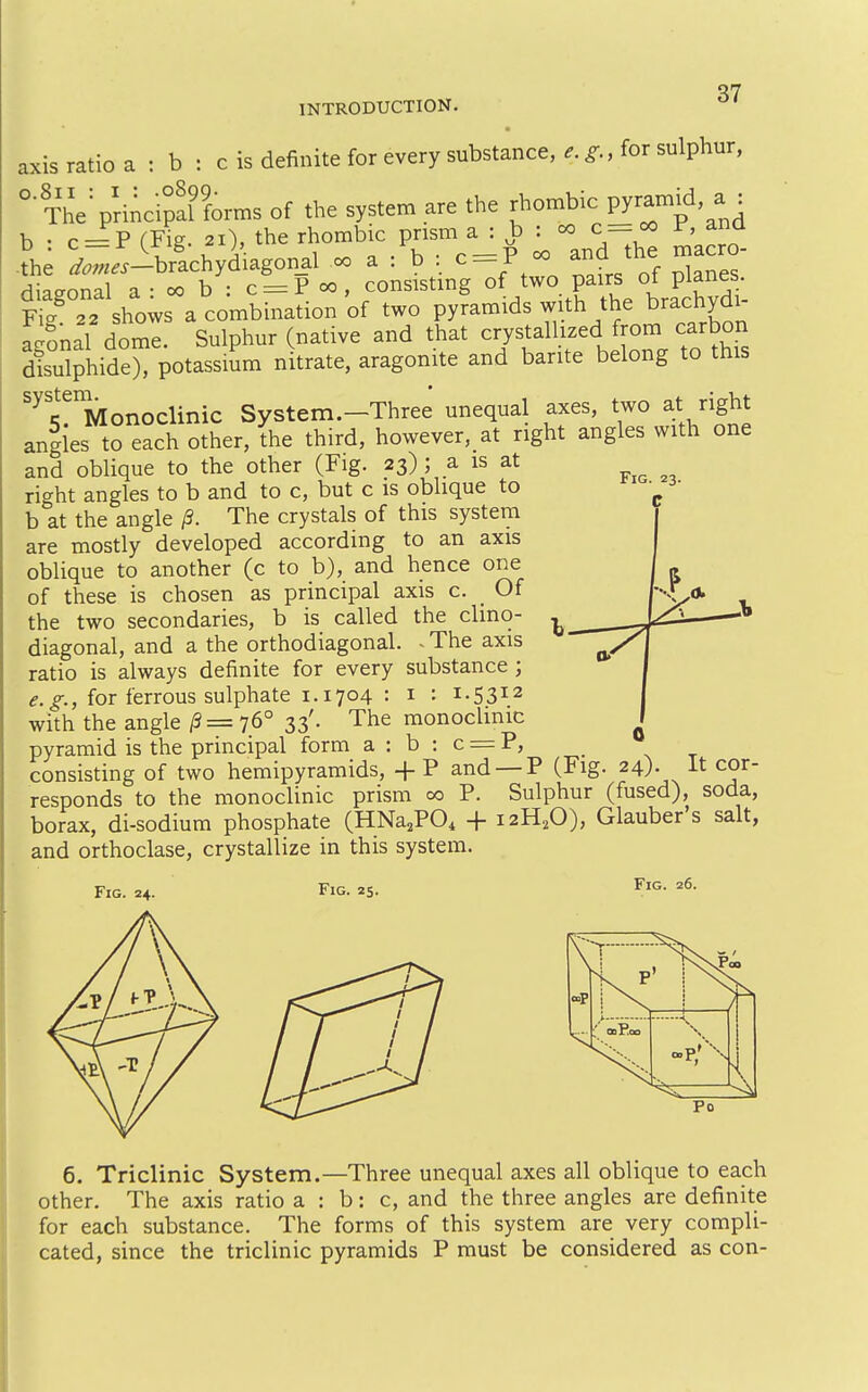 axis ratio a : b : c is definite for every substance, ^., for sulphur, °'The^pHncipal forms of the system are the rhombic VY^^^^^'^^ u . c —P (Fig. 21), the rhombic prism a : b : oo c =oo F, ana L ',Z:sV.cW^^^SOu.l a : b : c = P oo and the macro- Hiaanml a • oo b • c = P «>, consisting of two pairs ot planes. Ffg' shows a com two pyramids with the brachydi- ag?nal dome. Sulphur (native and that ^^^^J^;'^.^^^^^^^ dLlphide), potassium nitrate, aragonite and barite belong to this '^t'^Monoclinic System.-Three unequal axes, two at right aniles to each other, the third, however, at right angles with one and oblique to the other (Fig. 23) ; a is at right angles to b and to c, but c is oblique to b at the angle /3. The crystals of this system are mostly developed according to an axis oblique to another (c to b), and hence one of these is chosen as principal axis c. Of the two secondaries, b is called the clino- diagonal, and a the orthodiagonal. - The axis ratio is always definite for every substance ; e.g., for ferrous sulphate 1.1704 : i - i-SS^^ with the angle /3= 76° 33'- The monochnic pyramid is the principal form a : b ; c = P, consisting of two hemipyramids, +P and —P (Fig. 24). It cor- responds to the monoclinic prism 00 P. Sulphur (fused), soda, borax, di-sodium phosphate (HNa,PO, -f i2H,0), Glaubers salt, and orthoclase, crystallize in this system. Fig. 24. Fig. 25. Fig. 26. 6. Triclinic System.—Three unequal axes all oblique to each other. The axis ratio a : b: c, and the three angles are definite for each substance. The forms of this system are very compli- cated, since the triclinic pyramids P must be considered as con-