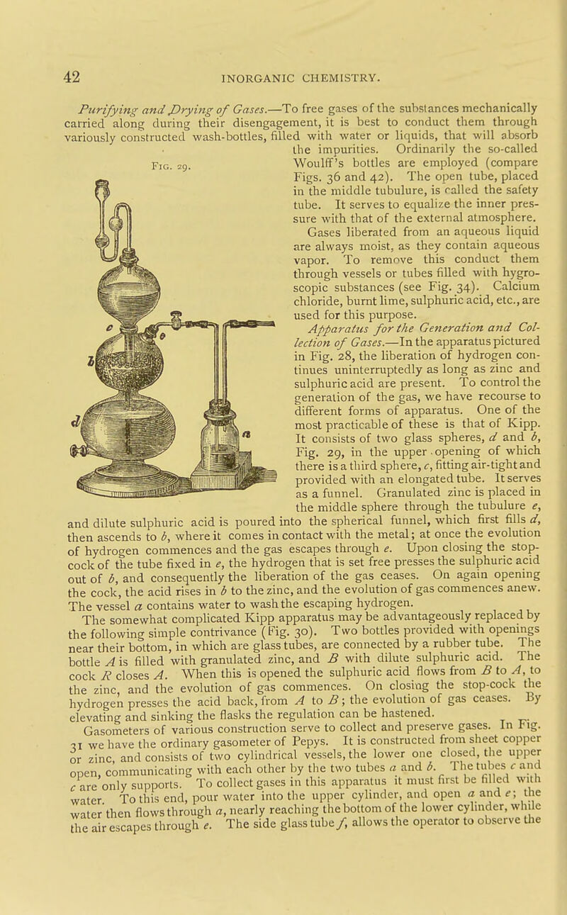 Fig. 29. Purifying and JDrying of Gases.—To free gases of the substances mechanically carried along during their disengagement, it is best to conduct them through variously constructed wash-bottles, filled with water or liquids, that will absorb the impurities. Ordinarily the so-called Woulff's bottles are employed (compare Figs. 36 and 42). The open tube, placed in the middle tubulure, is railed the safety tube. It serves to equalize the inner pres- sure with that of the external atmosphere. Gases liberated from an aqueous liquid are always moist, as they contain aqueous vapor. To remove this conduct them through vessels or tubes filled with hygro- scopic substances (see Fig. 34). Calcium chloride, burnt lime, sulphuric acid, etc., are used for this purpose. Apparatus for the Generation and Col- lection of Gases.—In the apparatus pictured in Fig. 28, the liberation of hydrogen con- tinues uninterruptedly as long as zinc and sulphuric acid are present. To control the generation of the gas, we have recourse to different forms of apparatus. One of the most practicable of these is that of Kipp. It consists of two glass spheres, d and b, Fig. 29, in the upper • opening of which there is a third sphere, c, fitting air-tight and provided with an elongated tube. It serves as a funnel. Granulated zinc is placed in the middle sphere through the tubulure e, and dilute sulphuric acid is poured into the spherical funnel, which first fills d, then ascends to b, where it comes in contact with the metal; at once the evolution of hydrogen commences and the gas escapes through e. Upon closing the stop- cock of the tube fixed in e, the hydrogen that is set free presses the sulphuric acid out of b, and consequently the liberation of the gas ceases. On again opening the cock, the acid rises in b to the zinc, and the evolution of gas commences anew. The vessel a contains water to wash the escaping hydrogen. The somewhat complicated Kipp apparatus may be advantageously replaced by the following simple contrivance (Fig. 30). Two bottles provided with openmgs near their bottom, in which are glass tubes, are connected by a rubber tube. The bottle A is filled with granulated zinc, and B with dilute sulphuric acid. The cock R closes A. When this is opened the sulphuric acid flows from ^5 to ^, to the zinc and the evolution of gas commences. On closing the stop-cock the hydrogek presses the acid back, from A to B; the evolution of gas ceases. By elevating and sinking the flasks the regulation can be hastened. Gasometers of various construction serve to collect and preserve gases. In l-ig. we have the ordinary gasometer of Pepys. It is constructed from sheet copper or zinc, and consists of two cylindrical vessels, the lower one closed, the upper open, communicating with each other by the two tubes a and b. The tubes f and <r are only supports. To collect gases in this apparatus it must first be filled with water To this end, pour water into the upper cylinder, and open a and e; the water then flows through a, nearly reaching the bottom of the lower cylinder, while die air escapes through e. The side glass tube /, allows the operator to observe the