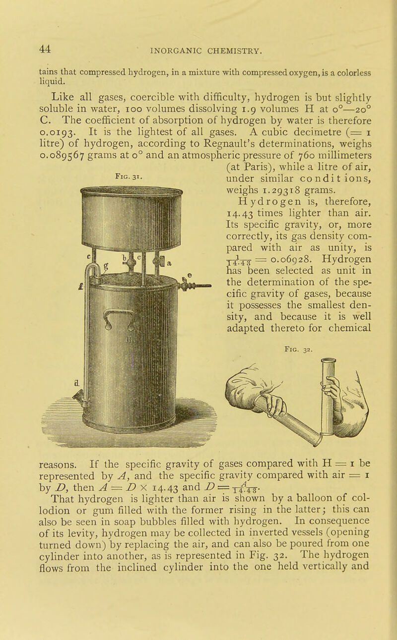 Fig. 31. tains that compressed hydrogen, in a mixture with compressed oxygen, is a colorless liquid. Like all gases, coercible with difficulty, hydrogen is but slightly soluble in water, icq volumes dissolving 1.9 volumes H at 0°—20° C. The coefficient of absorption of hydrogen by water is therefore 0.0193. I* the lightest of all gases. A cubic decimetre (= i litre) of hydrogen, according to Regnault's determinations, weighs 0.089567 grams at 0° and an atmospheric pressure of 760 millimeters (at Paris), while a litre of air, under similar conditions, weighs 1.29318 grams. Hydrogen is, therefore, 14.43 times lighter than air. Its specific gravity, or, more correctly, its gas density com- pared with air as unity, is Y^^^g- = 0.06928. Hydrogen has been selected as unit in the determination of the spe- cific gravity of gases, because it possesses the smallest den- sity, and because it is well adapted thereto for chemical Fig. 32. reasons. If the specific gravity of gases compared with H = i be represented by A, and the specific gravity compared with air = i by D, then A = D ^ i4-43 and Z> = y^^. That hydrogen is lighter than air is shown by a balloon of col- lodion or gum filled with the former rising in the latter; this can also be seen in soap bubbles filled with hydrogen. In consequence of its levity, hydrogen may be collected in inverted vessels (opening turned down) by replacing the air, and can also be poured from one cylinder into another, as is represented in Fig. 32. The hydrogen flows from the inclined cylinder into the one held vertically and