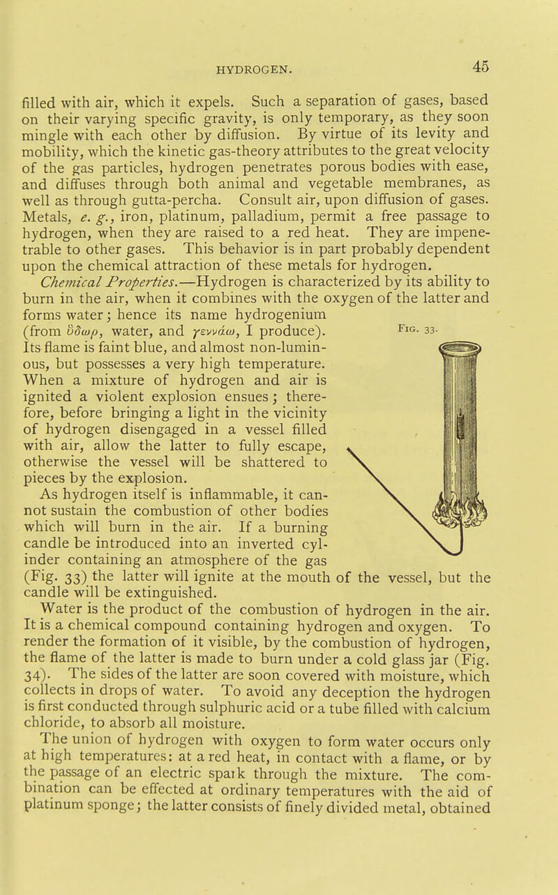 filled with air, which it expels. Such a separation of gases, based on their varying specific gravity, is only temporary, as they soon mingle with each other by diffusion. By virtue of its levity and mobility, which the kinetic gas-theory attributes to the great velocity of the gas particles, hydrogen penetrates porous bodies with ease, and diffuses through both animal and vegetable membranes, as well as through gutta-percha. Consult air, upon diffusion of gases. Metals, e. g., iron, platinum, palladium, permit a free passage to hydrogen, when they are raised to a red heat. They are impene- trable to other gases. This behavior is in part probably dependent upon the chemical attraction of these metals for hydrogen. Chemical Properties.—Hydrogen is characterized by its ability to burn in the air, when it combines with the oxygen of the latter and forms water; hence its name hydrogenium (from o5wp, water, and yzwdu), I produce). sa- lts flame is faint blue, and almost non-lumin- ous, but possesses a very high temperature. When a mixture of hydrogen and air is ignited a violent explosion ensues j there- fore, before bringing a light in the vicinity of hydrogen disengaged in a vessel filled with air, allow the latter to fully escape, otherwise the vessel will be shattered to pieces by the explosion. As hydrogen itself is inflammable, it can- not sustain the combustion of other bodies which will burn in the air. If a burning candle be introduced into an inverted cyl- inder containing an atmosphere of the gas (Fig- 33) the latter will ignite at the mouth of the vessel, but the candle will be extinguished. Water is the product of the combustion of hydrogen in the air. It is a chemical compound containing hydrogen and oxygen. To render the formation of it visible, by the combustion of hydrogen, the flame of the latter is made to burn under a cold glass jar (Fig. 34). The sides of the latter are soon covered with moisture, which collects in drops of water. To avoid any deception the hydrogen is first conducted through sulphuric acid or a tube filled with calcium chloride, to absorb all moisture. The union of hydrogen with oxygen to form water occurs only at high temperatures: at a red heat, in contact with a flame, or by the passage of an electric spaik through the mixture. The com- bmation can be effected at ordinary temperatures with the aid of platinum sponge; the latter consists of finely divided metal, obtained