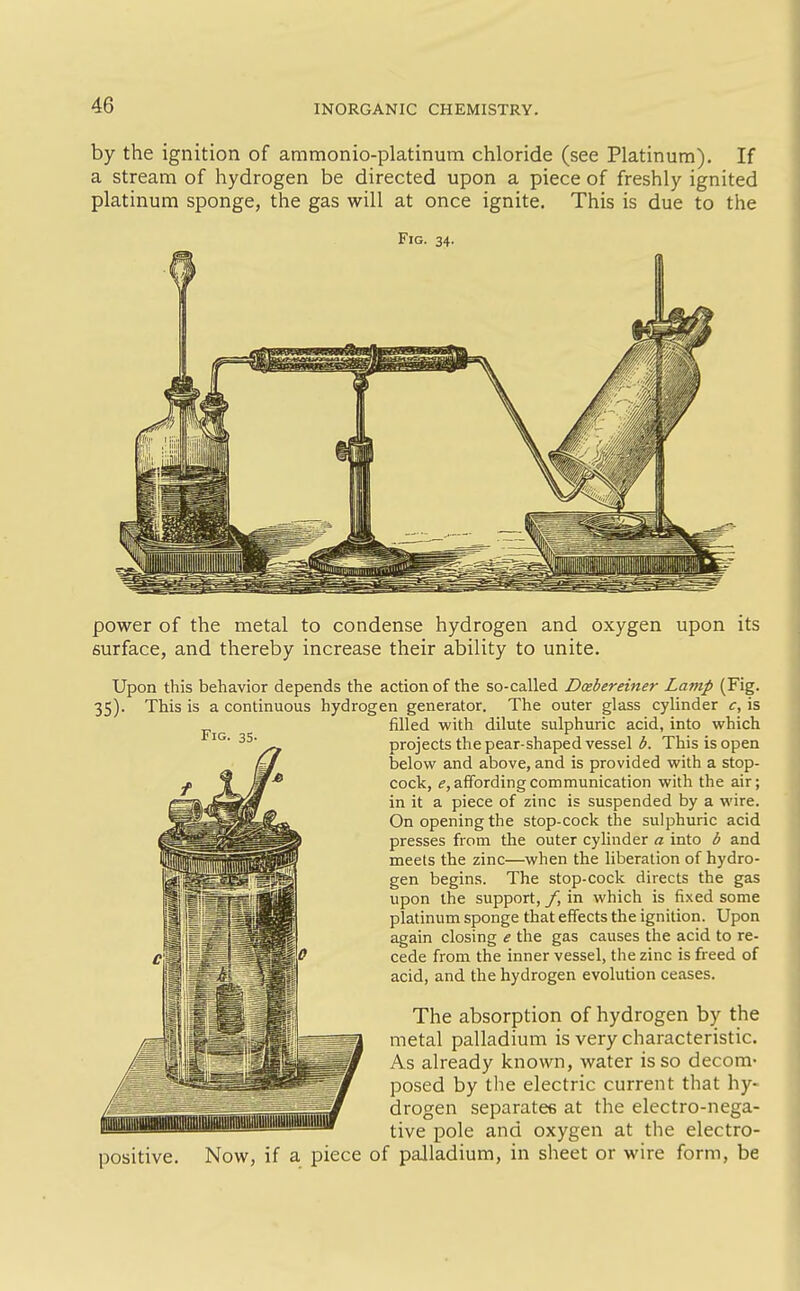 by the ignition of ammonio-platinum chloride (see Platinum). If a stream of hydrogen be directed upon a piece of freshly ignited platinum sponge, the gas will at once ignite. This is due to the Fig. 34. Fig power of the metal to condense hydrogen and oxygen upon its surface, and thereby increase their ability to unite. Upon this behavior depends the action of the so-called Dxbereiner Lamp (Fig. 35). This is a continuous hydrogen generator. The outer glass cylinder c, is filled with dilute sulphuric acid, into which projects the pear-shaped vessel b. This is open below and above, and is provided with a stop- cock, ^, affording communication with the air; in it a piece of zinc is suspended by a wire. On opening the stop-cock tlie sulphuric acid presses from the outer cylinder a into b and meets the zinc—when the liberation of hydro- gen begins. The stop-cock directs the gas upon the support, f, in which is fixed some platinum sponge that effects the ignition. Upon again closing e the gas causes the acid to re- cede from the inner vessel, the zinc is freed of acid, and the hydrogen evolution ceases. The absorption of hydrogen by the metal palladium is very characteristic. As already known, water is so decom- posed by the electric current that hy- drogen separatee at the electro-nega- tive pole and oxygen at the electro- positive. Now, if a piece of palladium, in sheet or wire form, be