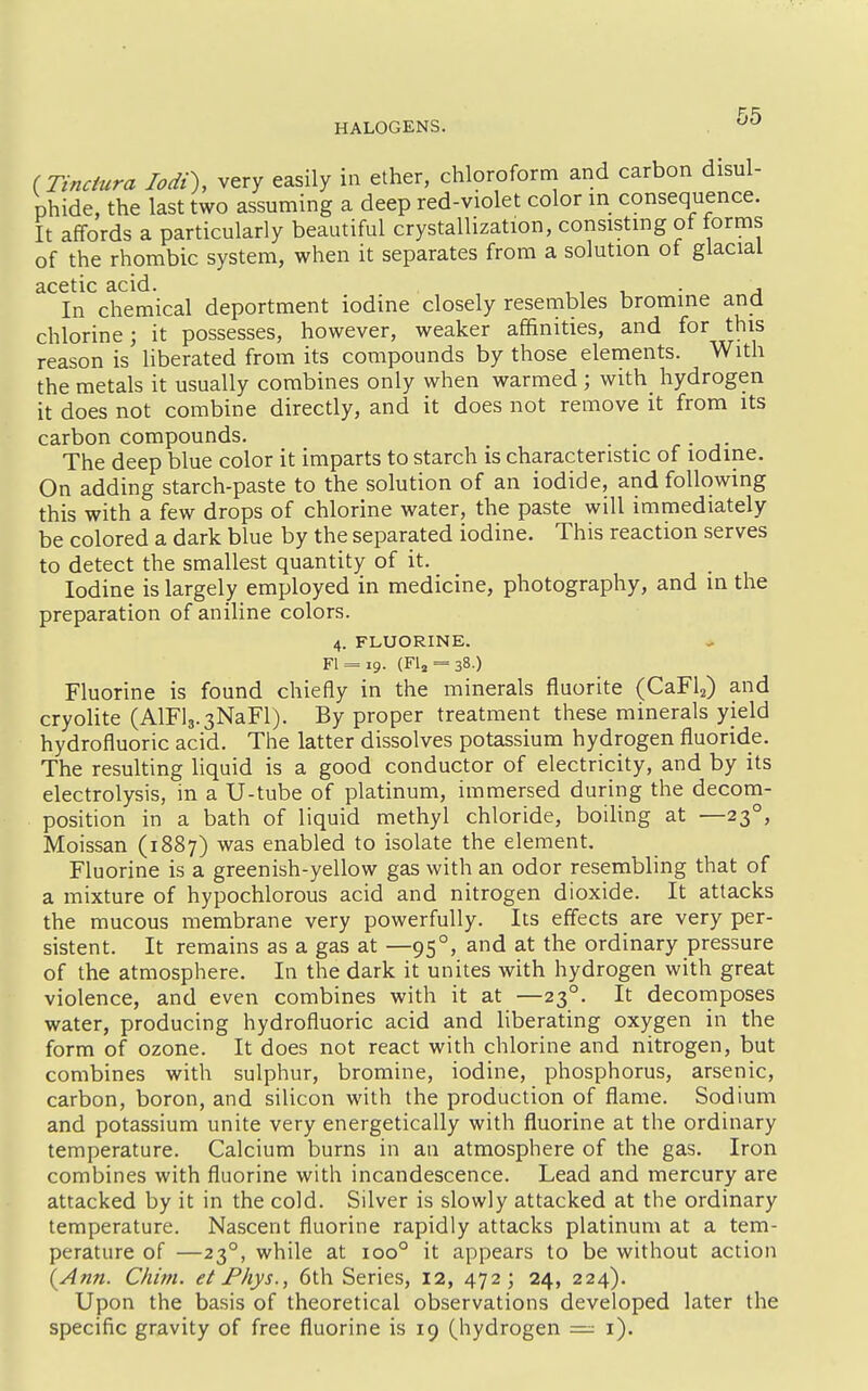 (Tinciura lodt), very easily in ether, chloroform and carbon disul- phide, the last two assuming a deep red-violet color in consequence. It affords a particularly beautiful crystallization, consisting of forms of the rhombic system, when it separates from a solution of glacial acetic acid. , , i ■ a In chemical deportment iodine closely resembles bromine and chlorine; it possesses, however, weaker affinities, and for this reason is liberated from its compounds by those elements. With the metals it usually combines only when warmed ; with hydrogen it does not combine directly, and it does not remove it from its carbon compounds. . . .... The deep blue color it imparts to starch is characteristic of iodine. On adding starch-paste to the solution of an iodide, and following this with a few drops of chlorine water, the paste will immediately be colored a dark blue by the separated iodine. This reaction serves to detect the smallest quantity of it. Iodine is largely employed in medicine, photography, and in the preparation of aniline colors. 4. FLUORINE. Fl = i9. (FU = 38.) Fluorine is found chiefly in the minerals fluorite (CaFl2) and cryolite (AlFlj-sNaFl). By proper treatment these minerals yield hydrofluoric acid. The latter dissolves potassium hydrogen fluoride. The resulting liquid is a good conductor of electricity, and by its electrolysis, in a U-tube of platinum, immersed during the decom- position in a bath of liquid methyl chloride, boiling at —23°, Moissan (1887) was enabled to isolate the element. Fluorine is a greenish-yellow gas with an odor resembling that of a mixture of hypochlorous acid and nitrogen dioxide. It attacks the mucous membrane very powerfully. Its effects are very per- sistent. It remains as a gas at —95°, and at the ordinary pressure of the atmosphere. In the dark it unites with hydrogen with great violence, and even combines with it at —23°. It decomposes water, producing hydrofluoric acid and liberating oxygen in the form of ozone. It does not react with chlorine and nitrogen, but combines with sulphur, bromine, iodine, phosphorus, arsenic, carbon, boron, and silicon with the production of flame. Sodium and potassium unite very energetically with fluorine at the ordinary temperature. Calcium burns in an atmosphere of the gas. Iron combines with fluorine with incandescence. Lead and mercury are attacked by it in the cold. Silver is slowly attacked at the ordinary temperature. Nascent fluorine rapidly attacks platinum at a tem- perature of —23°, while at 100° it appears to be without action {Ann. Chim. et Fhys., 6th Series, 12, 472; 24, 224). Upon the basis of theoretical observations developed later the specific gravity of free fluorine is 19 (hydrogen = i).