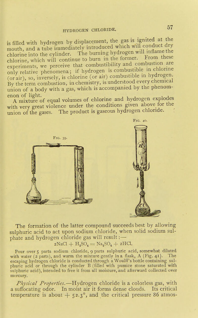 is filled with hydrogen by displacement, J^g^f,^^. f^/^'^^^f. '^1 mouth, and a tube immediately mtroduced which conduct dry chlorine into the cylinder. The burmng hydrogen niAame the chlorine, which will continue to burn m the former. Frorn these experiments, we perceive that combustibility and combustion are only relative phenomena; if hydrogen is combustible in chlorine Cor air), so, inversely, is chlorine (or air) combustible in hydrogen By the term combustion, in chemistry, is understood every chemical union of a body with a gas, which is accompanied by the phenom- enon of light. . , , , 1 J A mixture of equal volumes of chlorine and hydrogen explodes with very great violence under the conditions given above for the union of the gases. The product is gaseous hydrogen chloride. : Fig. 40. Fig. 39. The formation of the latter compound succeeds best by allowing sulphuric acid to act upon sodium chloride, when solid sodium sul- phate and hydrogen chloride gas will result:— 2NaCl + HjSO^ = Na^SO^ + 2HCI. Pour overs parts sodium chloride, 9 parts sulphuric acid, somewhat diluted with water (2 parts), and warm the mixture gently in a flask, A (Fig. 41). The escaping hydrogen chloride is conducted through aWoulff's bottle containing sul- phuric acid or through the cylinder B (filled with pumice stone saturated with sulphuric acid), intended to free it from all moisture, and afterward collected over mercury. Physical Properties.—Hydrogen chloride is a colorless gas, with a suffocating odor. In moist air it forms dense clouds. Its critical temperature is about -|- 52.3°, and the critical pressure 86 atmos-