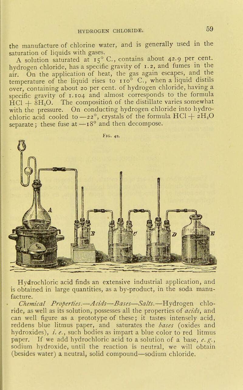 the manufacture of chlorine water, and is generally used in the saturation of liquids with gases. A solution saturated at 15° C, contains about 42.9 per cent, hydrogen chloride, has a specific gravity of 1.2, and fumes in the air. On the application of heat, the gas again escapes, and the temperature of the liquid rises to 110° C, when a liquid distils over, containing about 20 per cent, of hydrogen chloride, having a specific gravity of 1.104 and almost corresponds to the formula HCl + 8H2O. The composition of the distillate varies somewhat with the pressure. On conducting hydrogen chloride into hydro- chloric acid cooled to—22°, crystals of the formula HCl + 2H2O separate; these fuse at—18° and then decompose. Fig. 42. Hydrochloric acid finds an extensive industrial application, and is obtained in large quantities, as a by-product, in the soda manu- facture. Chemical Properties.—Acids—Bases—Salts.—Hydrogen chlo- ride, as well as its solution, possesses all the properties of acids, and can well figure as a prototype of these; it tastes intensely acid, reddens blue litmus paper, and saturates the bases (oxides and hydroxides), /. <?., such bodies as impart a blue color to red litmus paper. If we add hydrochloric acid to a solution of a base, e.g., sodium hydroxide, until the reaction is neutral, we will obtain (besides water) a neutral, solid compound—sodium chloride.