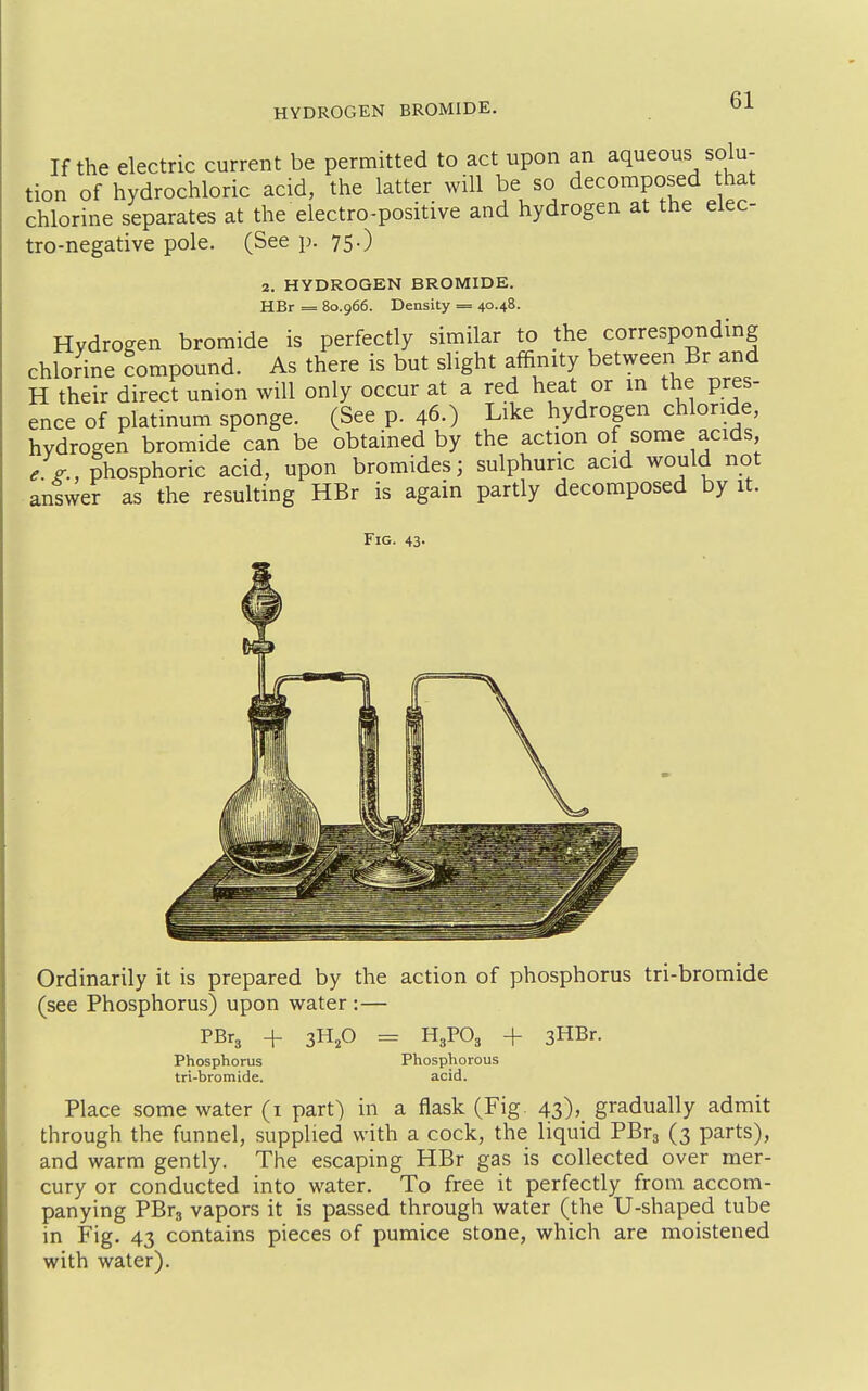 If the electric current be permitted to act upon an aqueous solu- tion of hydrochloric acid, the latter will be so decomposed hat chlorine separates at the electro-positive and hydrogen at the elec- tro-negative pole. (See p. 75.) 2. HYDROGEN BROMIDE. HBr = 80.966. Density = 40.48. Hydrogen bromide is perfectly similar to the corresponding chlorine compound. As there is but slight affinity between Br and H their direct union will only occur at a red heat or in the pres- ence of platinum sponge. (See p. 46.) Like hydrogen chloride, hydrogen bromide can be obtained by the action of some acids /p-, phosphoric acid, upon bromides; sulphuric acid would not answer as the resulting HBr is again partly decomposed by it. Fig. 43- Ordinarily it is prepared by the action of phosphorus tri-bromide (see Phosphorus) upon water :— PBr3 + 3H,0 = H3PO3 + sHBr. Phosphorus Phosphorous tri-bromide. acid. Place some water (i part) in a flask (Fig. 43), gradually admit through the funnel, supplied with a cock, the liquid PBra (3 parts), and warm gently. The escaping HBr gas is collected over mer- cury or conducted into water. To free it perfectly from accom- panying PBrs vapors it is passed through water (the U-shaped tube in Fig. 43 contains pieces of pumice stone, which are moistened with water).