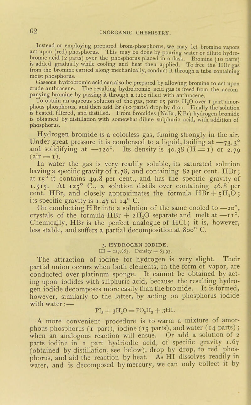 G2 Instead or employing prepared brom-phosphorus, we may let bromine vapors act upon (red) phosphorus. This may be done by pouring water or dilute hydro- bromic acid (2 parts) over the phosphorus placed in a flask. Bromine (10 parts) is added gradually while cooling and heat then applied. To free the HBr gas from the bromine carried along mechanically, conduct it through a tube containing moist phosphorus. Gaseous hydrobromic acid can also be prepared by allowing bromine to act upon crude anthracene. The resulting hydrobromic acid gas is freed from the accom- panying bromine by passing it through a tube filled with anthracene. To obtain an aqueous solution of the gas, pour 15 parts H^O over i part amor- phous phosphorus, and then add Br (10 parts) drop by drop. Finally the solution is heated, filtered, and distilled. From bromides (NaBr, KBr) hydrogen bromide is obtained by distillation with somewhat dilute sulphuric acid, with addition of phosphorus. Hydrogen bromide is a colorless gas, fuming strongly in the air. Under great pressure it is condensed to a liquid, boiling at —73.3° and solidifying at —120°. Its density is 40.38 (H=i) or 2.79 (air = i). In water the gas is very readily soluble, its saturated solution having a specific gravity of i. 78, and containing 82 per cent. HBr ; at 15° it contains 49.8 per cent., and has the specific gravity of 1.515. At 125° C, a solution distils over containing 46.8 per cent. HBr, and closely approximates the formula HBr + sHjO; its specific gravity is 1.47 at 14° C. On conducting HBr into a solution of the same cooled to —20°, crystals of the formula HBr + 2H2O separate and melt at —11°, Chemically, HBr is the perfect analogue of HCl; it is, however, less stable, and suffers a partial decomposition at 800° C. 3. HYDROGEN IODIDE. HI = 127.863. Density = 63.93. The attraction of iodine for hydrogen is very slight. Their partial union occurs when both elements, in the form of vapor, are conducted over platinum sponge. It cannot be obtained by act- ing upon iodides with sulphuric acid, because the resulting hydro- gen iodide decomposes more easily than the bromide. It is formed, however, similarly to the latter, by acting on phosphorus iodide with water;— Pl3 + 3H,0 = P03H3 + 3HI. A more convenient procedure is to warm a mixture of amor- phous phosphorus (i part), iodine (15 parts), and water (14 parts) ; when an analogous reaction will ensue. Or add a solution of 2 parts iodine in i part hydriodic acid, of specific gravity 1.67 (obtained by distillation, see below), drop by drop, to red phos- phorus, and aid the reaction by heat. As HI dissolves readily in water, and is decomposed by mercury, we can only collect it by