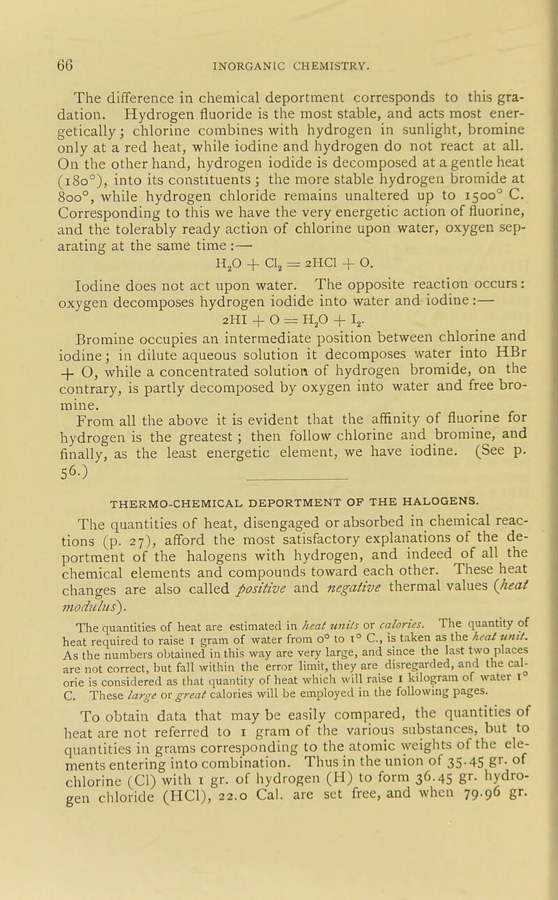 The difference in chemical deportment corresponds to this gra- dation. Hydrogen fluoride is the most stable, and acts most ener- getically; chlorine combines with hydrogen in sunlight, bromine only at a red heat, while iodine and hydrogen do not react at all. On the other hand, hydrogen iodide is decomposed at a gentle heat (i8o°), into its constituents ; the more stable hydrogen bromide at 800°, while hydrogen chloride remains unaltered up to 1500° C. Corresponding to this we have the very energetic action of fluorine, and the tolerably ready action of chlorine upon water, oxygen sep- arating at the same time :— Ufi + CI2 = 2HCI + O. Iodine does not act upon water. The opposite reaction occurs: oxygen decomposes hydrogen iodide into water and iodine:— 2HI + O = Hp + Ij. Bromine occupies an intermediate position between chlorine and iodine; in dilute aqueous solution it decomposes water into HBr + O, while a concentrated solution of hydrogen bromide, on the contrary, is partly decomposed by oxygen into water and free bro- mine. From all the above it is evident that the affinity of fluorine for hydrogen is the greatest; then follow chlorine and bromine, and finally, as the least energetic element, we have iodine. (See p. 56O . THERMO-CHEMICAL DEPORTMENT OF THE HALOGENS. The quantities of heat, disengaged or absorbed in chemical reac- tions (p. 27), afford the most satisfactory explanations of the de- portment of the halogens with hydrogen, and indeed of all the chemical elements and compounds toward each other. These heat changes are also called positive and negative thermal values (Jieat modulus). The quantities of heat are estimated in heat units or calories. The quantity of heat required to raise i gram of water from 0° to i° C, is taken as the heat unit. As the numbers obtained in this way are very large, and since the last two places are not correct, but fall within the error limit, they are disregarded, and the caU orie is considered as that quantity of heat which will raise I kilogram of water i C. These targe or great calories will be employed in the following pages. To obtain data that may be easily compared, the quantities of heat are not referred to i gram of the various substances, but to quantities in grams corresponding to the atomic weights of the ele- ments entering into combination. Thus in the union of 35.45 S^'- chlorine (CI) with i gr. of hydrogen (H) to form 36.45 gr. hydro- gen chloride (HCl), 22.0 Cal. are set free, and when 79.96 gr.