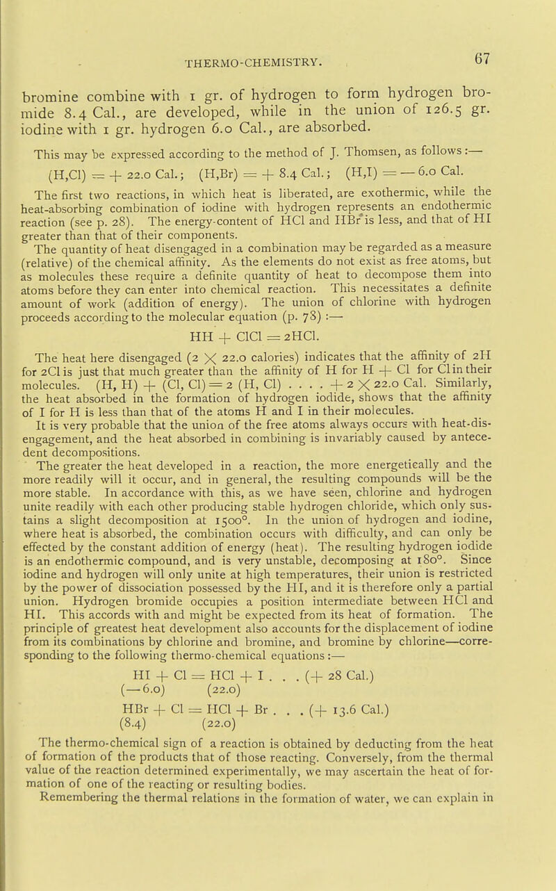 THERMO-CHEMISTRY. bromine combine with i gr. of hydrogen to form hydrogen bro- mide 8.4 Cal., are developed, while in the union of 126.5 gr. iodine with i gr. hydrogen 6.0 Cal., are absorbed. This may be expressed according to the method of J. Thomsen, as follows :— (H,C1) r= + 22.0 Cal.; (H.Br) = + 8.4 Cal.; (H,I) = — 6.0 Cal. The first two reactions, in which heat is liberated, are exothermic, while the heat-absorbing combination of iodine with hydrogen represents an endothermic reaction (see p. 28). The energy-content of HCl and HBr'is less, and that of HI greater than that of their components. The quantity of heat disengaged in a combination may be regarded as a measure (relative) of the chemical affinity. As the elements do not exist as free atoms, but as molecules these require a definite quantity of heat to decompose them into atoms before they can enter into chemical reaction. This necessitates a definite amount of work (addition of energy). The union of chlorine with hydrogen proceeds according to the molecular equation (p. 7S) :— HH + ClCl = 2HCI. The heat here disengaged (2 X 22.0 calories) indicates that the affinity of 2H for 2Clis just that much greater than the affinity of H for H -f- CI for CI in their molecules. (H, H) + (CI, CI) = 2 (H, CI) . . . . + 2 X 22.0 Cal. Similarly, the heat absorbed in the formation of hydrogen iodide, shows that the affinity of I for H is less than that of the atoms H and I in their molecules. It is very probable that the union of the free atoms always occurs with heat-dis- engagement, and the heat absorbed in combining is invariably caused by antece- dent decompo.sitions. The greater the heat developed in a reaction, the more energetically and the more readily will it occur, and in general, the resulting compounds will be the more stable. In accordance with this, as we have seen, chlorine and hydrogen unite readily with each other producing stable hydrogen chloride, which only sus- tains a slight decomposition at 1500°. In the union of hydrogen and iodine, where heat is absorbed, the combination occurs with difficulty, and can only be effected by the constant addition of energy (heat). The resulting hydrogen iodide is an endothermic compound, and is very unstable, decomposing at 180°. Since iodine and hydrogen will only unite at high temperatures, their union is restricted by the power of dissociation possessed by the HI, and it is therefore only a partial union. Hydrogen bromide occupies a position intermediate between HCl and HI. This accords with and might be expected from its heat of formation. The principle of greatest heat development also accounts for the displacement of iodine from its combinations by chlorine and bromine, and bromine by chlorine—corre- sponding to the following thermo-chemical equations:— HI + CI = HCl + I . . . (+ 28 Cal.) (—6.0) (22.0) HBr + CI = HCl + Br . . . (+ 13.6 Cal.) (8.4) (22.0) The thermo-chemical sign of a reaction is obtained by deducting from the heat of formation of the products that of those reacting. Conversely, from the thermal value of the reaction determined experimentally, we may ascertain the heat of for- mation of one of the reacting or resulting bodies. Remembering the thermal relations in the formation of water, we can explain in