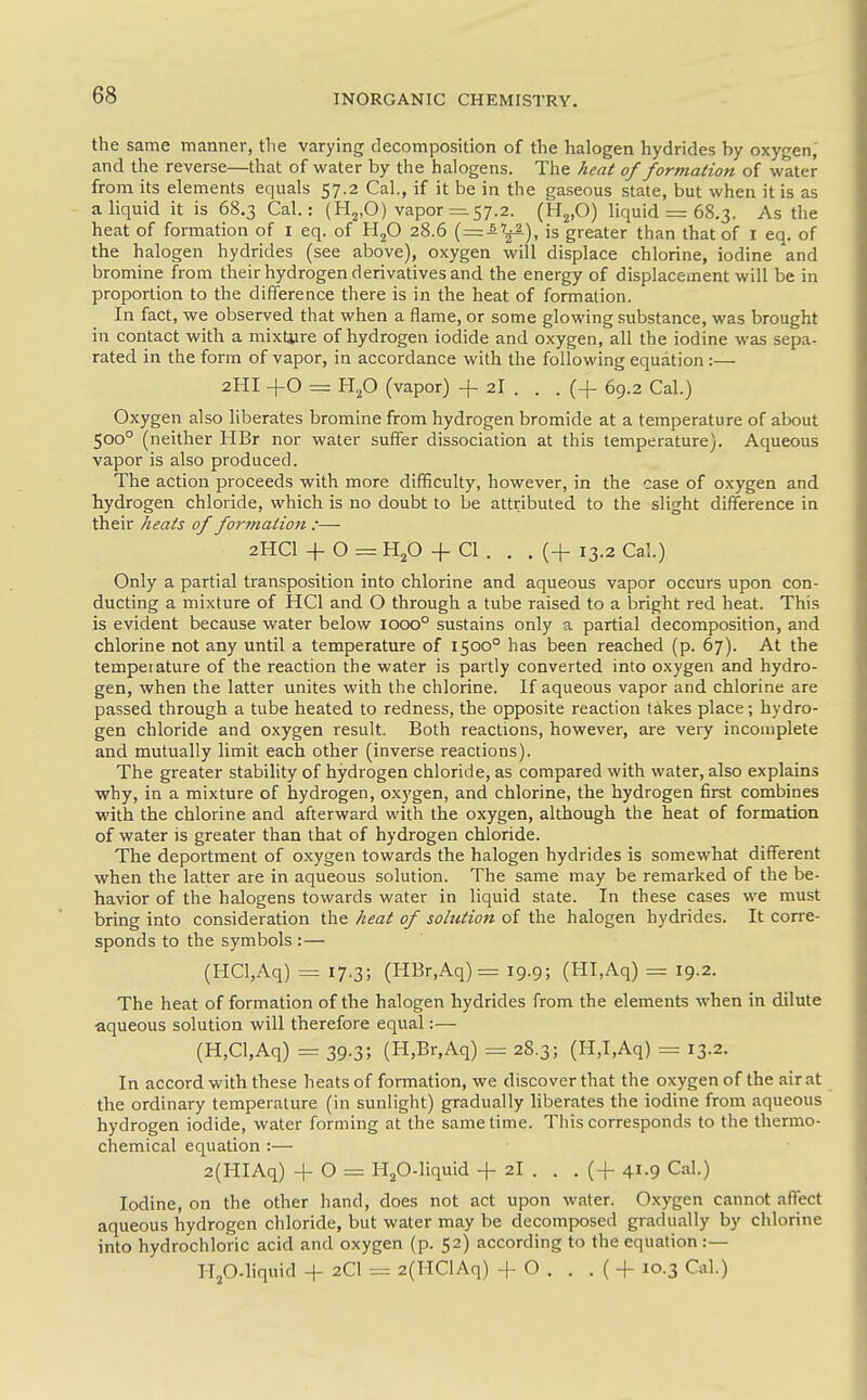 the same manner, tlie varying decomposition of the halogen hydrides by oxygen, and the reverse—that of water by the halogens. The heat of formation of water from its elements equals 57.2 Cal., if it be in the gaseous state, but when it is as a liquid it is 68.3 Cal.: (H^.O) vapor =.57.2. (H^.O) liquid = 68.3. As the heat of formation of i eq. of H^O 28.6 jg greater than that of I eq. of the halogen hydrides (see above), oxygen will displace chlorine, iodine and bromine from their hydrogen derivatives and the energy of displacement will be in proportion to the difference there is in the heat of formation. In fact, we observed that when a flame, or some glowing substance, was brought in contact with a mixture of hydrogen iodide and oxygen, all the iodine was sepa- rated in the form of vapor, in accordance with the following equation:— 2HI +0 = Hp (vapor) + 2I . . . (-f 69.2 Cal.) Oxygen also hberates bromine from hydrogen bromide at a temperature of about 500° (neither HBr nor water suffer dissociation at this temperature). Aqueous vapor is also produced. The action proceeds with more difficulty, however, in the case of oxygen and hydrogen chloride, which is no doubt to be attributed to the slight difference in their heats of for?naiion :— 2HCI + O = HjO + CI . . . (+ 13.2 Cal.) Only a partial transposition into chlorine and aqueous vapor occurs upon con- ducting a mixture of HCl and O through a tube raised to a bright red heat. This is evident because water below 1000° sustains only a partial decomposition, and chlorine not any until a temperature of 1500° has been reached (p. 67). At the temperature of the reaction the water is partly converted into oxygen and hydro- gen, when the latter unites with the chlorine. If aqueous vapor and chlorine are passed through a tube heated to redness, the opposite reaction takes place; hydro- gen chloride and oxygen result. Both reactions, however, are very incomplete and mutually limit each other (inverse reactions). The greater stability of hydrogen chloride, as compared with water, also explains why, in a mixture of hydrogen, oxygen, and chlorine, the hydrogen first combines with the chlorine and afterward with the oxygen, although the heat of formation of water is greater than that of hydrogen chloride. The deportment of oxygen towards the halogen hydrides is somewhat different when the latter are in aqueous solution. The same may be remarked of the be- havior of the halogens towards water in liquid state. In these cases we must bring into consideration the heat of sohttion of the halogen hydrides. It corre- sponds to the symbols :— (HCl,Aq) = 17.3; (HBr,Aq)= 19.9; (HI,Aq) = 19.2. The heat of formation of the halogen hydrides from the elements when in dilute aqueous solution will therefore equal:— (H,Cl,Aq) = 39.3; (H,Br,Aq) = 28.3; (H,I,Aq) = 13.2. In accord with these heats of formation, we discover that the oxygen of the air at the ordinary temperature (in sunlight) gradually liberates the iodine from aqueous hydrogen iodide, water forming at the same time. Tliis corresponds to the thermo- chemical equation :— 2(HIAq) -1-0 = H^O-liquid + 2I . . . (-f 41.9 Cal.) Iodine, on the other hand, does not act upon water. Oxygen cannot affect aqueous hydrogen chloride, but water may be decomposed gradually by chlorine into hydrochloric acid and oxygen (p. 52) according to the equation:— Hp-hquid + 2CI = 2(HClAq) -f O . . . (+ 10.3 Cal.)