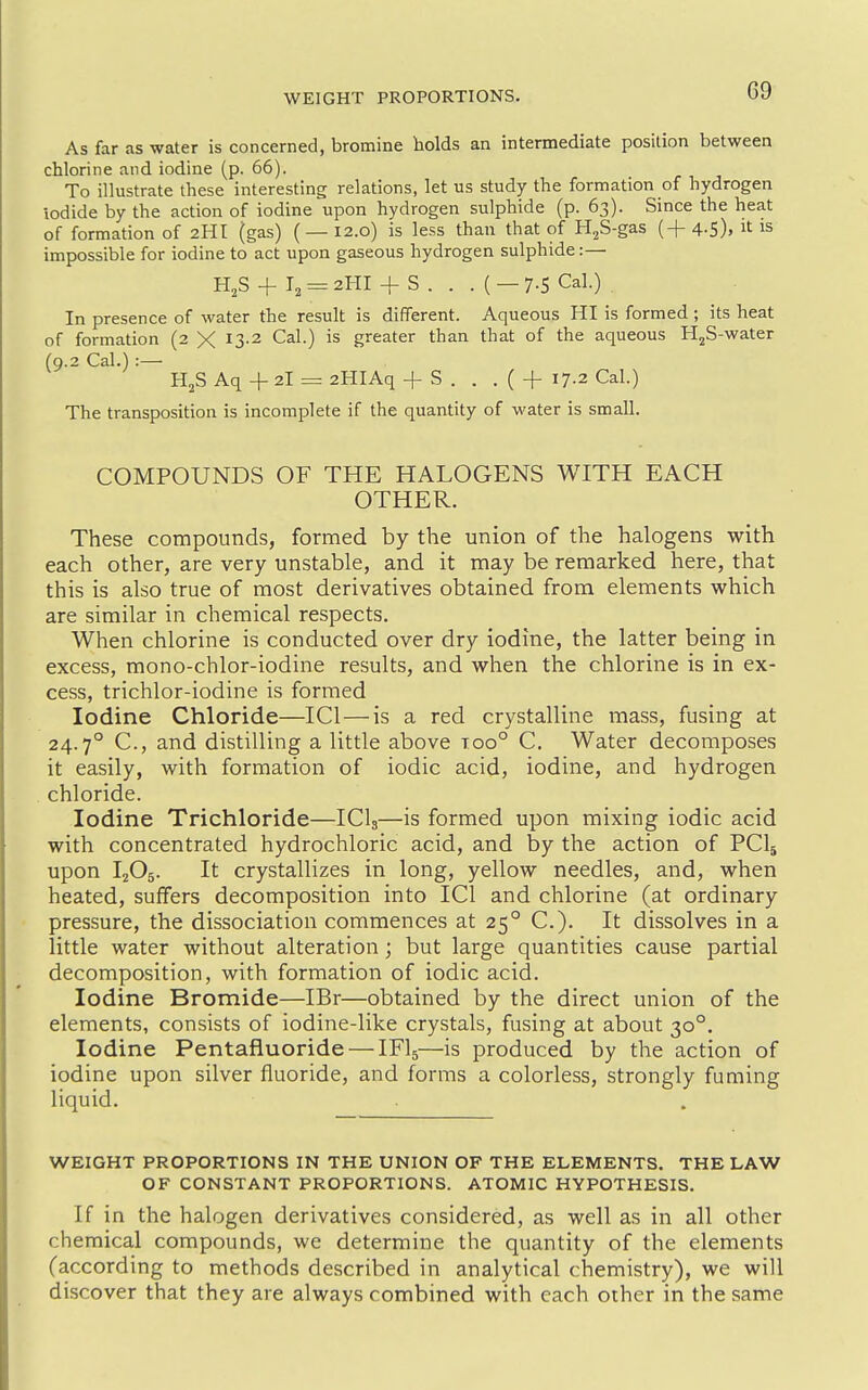 WEIGHT PROPORTIONS. G9 As far as water is concerned, bromine holds an intermediate position between chlorine and iodine (p. 66). To illustrate these interesting relations, let us study the formation of hydrogen iodide by the action of iodine upon hydrogen sulphide (p. 63). Since the heat of formation of 2HI (gas) ( — 12.0) is less than that of H^S-gas (+ 4-5). it is impossible for iodine to act upon gaseous hydrogen sulphide:— H^S + I, = 2HI + S . . . ( — 7-5 Cal.) In presence of water the result is different. Aqueous HI is formed; its heat of formation (2 X ^3-^ ^al.) is greater than that of the aqueous H^S-water (9.2 Cal.) :— H^S Aq + 2I = 2HIAq + S . . . ( + 17-2 Cal.) The transposition is incomplete if the quantity of water is small. COMPOUNDS OF THE HALOGENS WITH EACH OTHER. These compounds, formed by the union of the halogens with each other, are very unstable, and it may be remarked here, that this is also true of most derivatives obtained from elements which are similar in chemical respects. When chlorine is conducted over dry iodine, the latter being in excess, mono-chlor-iodine results, and when the chlorine is in ex- cess, trichlor-iodine is formed Iodine Chloride—ICl — is a red crystalline mass, fusing at 24.7° C, and distilling a little above too° C. Water decomposes it easily, with formation of iodic acid, iodine, and hydrogen chloride. Iodine Trichloride—ICI3—is formed upon mixing iodic acid with concentrated hydrochloric acid, and by the action of PCI5 upon I2O5. It crystallizes in long, yellow needles, and, when heated, suffers decomposition into ICl and chlorine (at ordinary pressure, the dissociation commences at 25° C). It dissolves in a little water without alteration ; but large quantities cause partial decomposition, with formation of iodic acid. Iodine Bromide—IBr—obtained by the direct union of the elements, consists of iodine-like crystals, fusing at about 30°. Iodine Pentafluoride — IFI5—is produced by the action of iodine upon silver fluoride, and forms a colorless, strongly fuming liquid. WEIGHT PROPORTIONS IN THE UNION OF THE ELEMENTS. THE LAW OF CONSTANT PROPORTIONS. ATOMIC HYPOTHESIS. If in the halogen derivatives considered, as well as in all other chemical compounds, we determine the quantity of the elements (according to methods described in analytical chemistry), we will discover that they are always combined with each other in the same