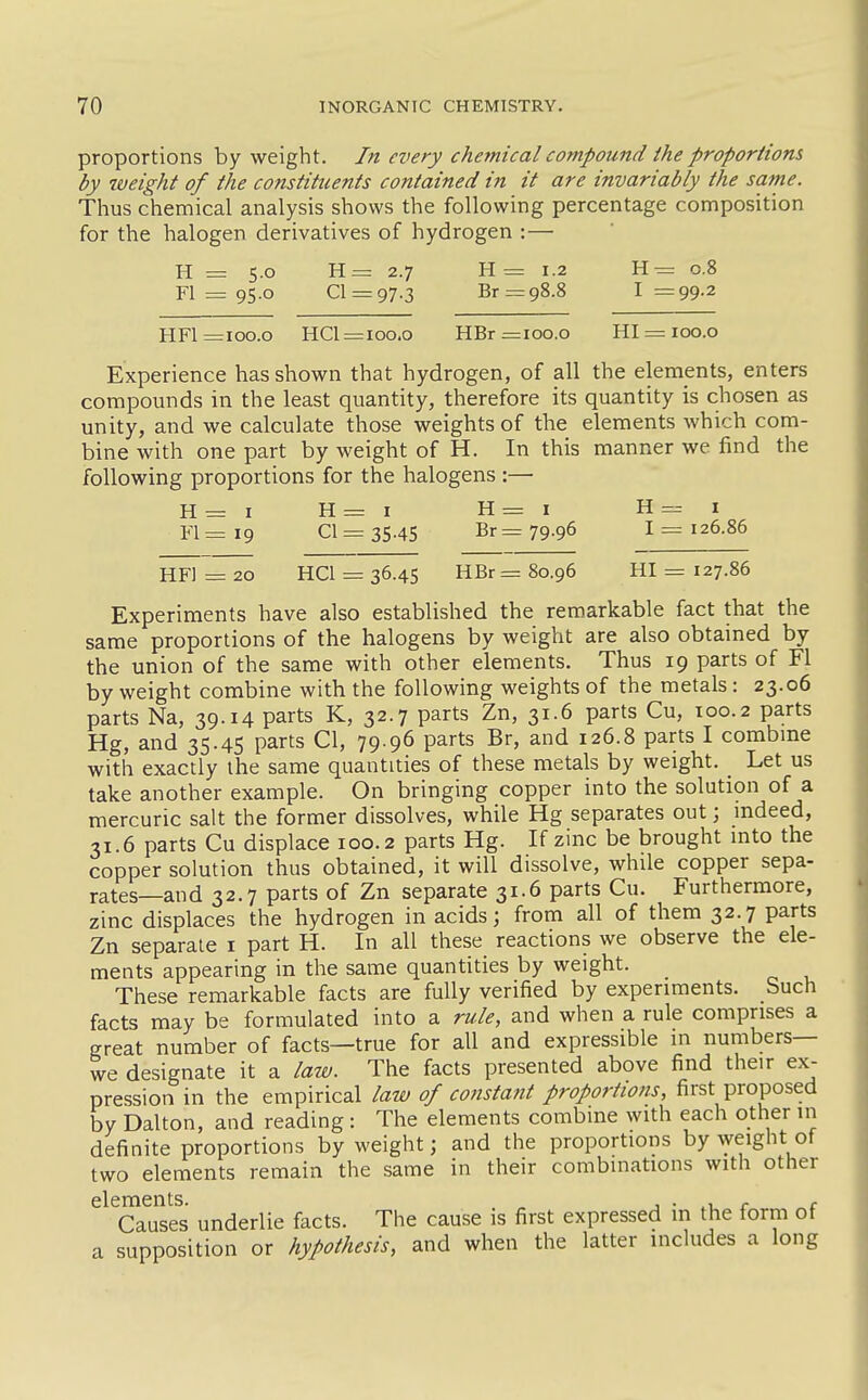 proportions by weight. In every chemical compound ihe proportions by weight of the constituents contained in it are invariably the same. Thus chemical analysis shows the following percentage composition for the halogen derivatives of hydrogen :— H = s.o H= 2.7 H= 1.2 H= 0.8 Fl = 95.0 01 = 97.3 Br = 98.8 1=99.2 HFl =100.0 HCI =100.0 HBr =100.0 HI = 100.0 Experience has shown that hydrogen, of all the elements, enters compounds in the least quantity, therefore its quantity is chosen as unity, and we calculate those weights of the elements which com- bine with one part by weight of H. In this manner we find the following proportions for the halogens :— H=i H=i H=i H=i Fl=i9 01=35.45 Br= 79.96 1=126.86 HFl = 20 HCI = 36.45 HBr = 80.96 HI = 127.86 Experiments have also established the remarkable fact that the same proportions of the halogens by weight are also obtained by the union of the same with other elements. Thus 19 parts of Fl by weight combine with the following weights of the metals: 23.06 parts Na, 39.14 parts K, 32.7 parts Zn, 31.6 parts Cu, 100.2 parts Hg, and 35.45 parts CI, 79.96 parts Br, and 126.8 parts I combme with exactly the same quantities of these metals by weight. ^ Let us take another example. On bringing copper into the solution of a mercuric salt the former dissolves, while Hg separates out; indeed, 31.6 parts Cu displace 100.2 parts Hg. If zinc be brought into the copper solution thus obtained, it will dissolve, while copper sepa- rates—and 32.7 parts of Zn separate 31.6 parts Cu. Furthermore, zinc displaces the hydrogen in acids; from all of them 32.7 parts Zn separate i part H. In all these reactions we observe the ele- ments appearing in the same quantities by weight. These remarkable facts are fully verified by experiments. Such facts may be formulated into a rule, and when a rule comprises a great number of facts—true for all and expressible in numbers— we designate it a law. The facts presented above find their ex- pression in the empirical law of cofistant proportions, first proposed by Dalton, and reading: The elements combine with each other in definite proportions by weight; and the proportions by weight of two elements remain the same in their combinations with other elements. ^ j • .1. r r Causes underlie facts. The cause is first expressed m the form of a supposition or hypothesis, and when the latter includes a long
