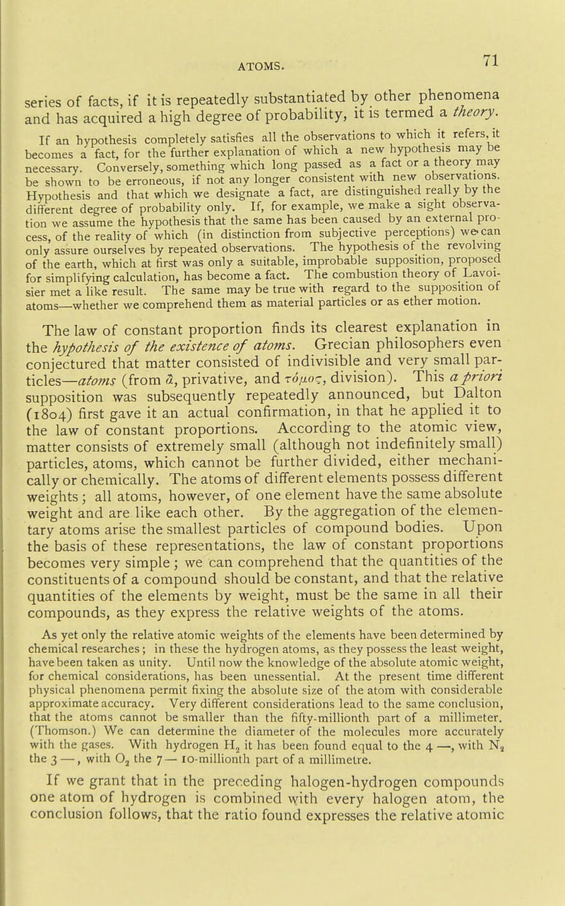ATOMS. series of facts, if it is repeatedly substantiated by other phenomena and has acquired a high degree of probability, it is termed a theory. If an hypotliesis completely satisfies all the observations to which it refers it becomes a fact, for the further explanation of which a new hypothesis may be necessary. Conversely, something which long passed as a fact or a theory may be shown to be erroneous, if not any longer consistent with new observations. Hypothesis and that which we designate a fact, are distinguished really by the different degree of probability only. If, for example, we make a sight observa- tion we assume the hypothesis that the same has been caused by an external pro- cess, of the reahty of which (in distinction from subjective perceptions) we-can only assure ourselves by repeated observations. The hypothesis of the revolving of the earth, which at first was only a suitable, improbable supposition, proposed for simplifying calculation, has become a fact. The combustion theory of Lavoi- sier met a like result. The same may be true with regard to the supposition of atoms whether we comprehend them as material particles or as ether motion. The law of constant proportion finds its clearest explanation in the hypothesis of the existence of atoms. Grecian philosophers even conjectured that matter consisted of indivisible and very small par- ticles—iz/^?^^- (from a, privative, and ro/^oc, division). This a priori supposition was subsequently repeatedly announced, but Dalton (1804) first gave it an actual confirmation, in that he applied it to the law of constant proportions. According to the atomic view, matter consists of extremely small (although not indefinitely small) particles, atoms, which cannot be further divided, either mechani- cally or chemically. The atoms of different elements possess different weights ; all atoms, however, of one element have the same absolute weight and are like each other. By the aggregation of the elemen- tary atoms arise the smallest particles of compound bodies. Upon the basis of these representations, the law of constant proportions becomes very simple ; we can comprehend that the quantities of the constituents of a compound should be constant, and that the relative quantities of the elements by weight, must be the same in all their compounds, as they express the relative weights of the atoms. As yet only the relative atomic weights of the elements have been determined by chemical researches; in these the hydrogen atoms, as they possess the least weight, have been taken as unity. Until now the knowledge of the absolute atomic weight, for chemical considerations, has been unessential. At the present time different physical phenomena permit fixing the absolute size of the atom with considerable approximate accuracy. Very different considerations lead to the same conclusion, that the atoms cannot be smaller than the fifty-millionth part of a millimeter. (Thomson.) We can determine the diameter of the molecules more accurately with the gases. With hydrogen Hj it has been found equal to the 4 —, with Nj the 3 —, with Oj the 7— lo-millionth part of a millimetre. If we grant that in the preceding halogen-hydrogen compounds one atom of hydrogen is combined v^ith every halogen atom, the conclusion follows, that the ratio found expresses the relative atomic
