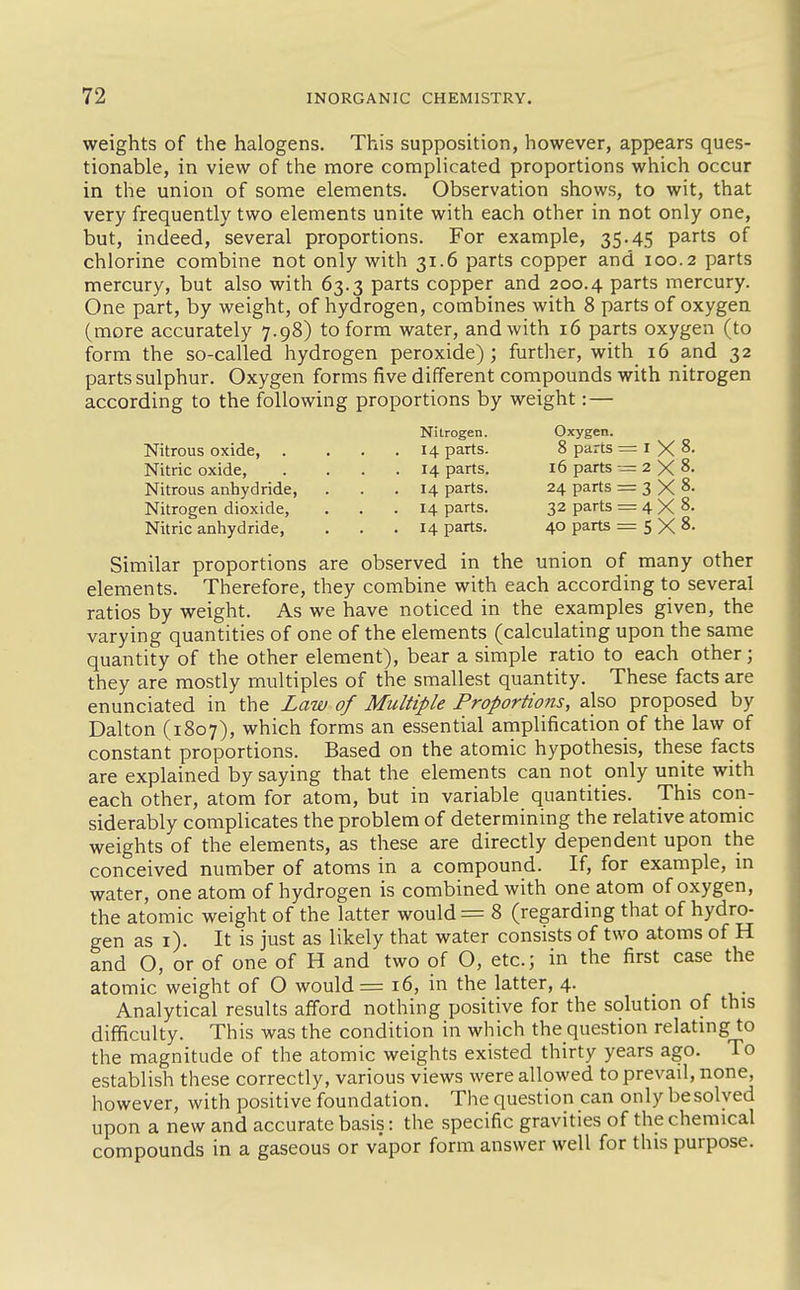 weights of the halogens. This supposition, however, appears ques- tionable, in view of the more complicated proportions which occur in the union of some elements. Observation shows, to wit, that very frequently two elements unite with each other in not only one, but, indeed, several proportions. For example, 35.45 parts of chlorine combine not only with 31.6 parts copper and 100.2 parts mercury, but also with 63.3 parts copper and 200.4 parts mercury. One part, by weight, of hydrogen, combines with 8 parts of oxygen (more accurately 7.98) to form water, and with 16 parts oxygen (to form the so-called hydrogen peroxide); further, with 16 and 32 parts sulphur. Oxygen forms five different compounds with nitrogen according to the following proportions by weight: — Similar proportions are observed in the union of many other elements. Therefore, they combine with each according to several ratios by weight. As we have noticed in the examples given, the varying quantities of one of the elements (calculating upon the same quantity of the other element), bear a simple ratio to each other; they are mostly multiples of the smallest quantity. These facts are enunciated in the Law of Multiple Proportions, also proposed by Dalton (1807), which forms an essential amplification of the law of constant proportions. Based on the atomic hypothesis, these facts are explained by saying that the elements can not only unite with each other, atom for atom, but in variable quantities. This con- siderably complicates the problem of determining the relative atomic weights of the elements, as these are directly dependent upon the conceived number of atoms in a compound. If, for example, in water, one atom of hydrogen is combined with one atom of oxygen, the atomic weight of the latter would = 8 (regarding that of hydro- gen as i). It is just as likely that water consists of two atoms of H and O, or of one of H and two of O, etc.; in the first case the atomic weight of O would =16, in the latter, 4. _ Analytical results afford nothing positive for the solution of this difficulty. This was the condition in which the question relating to the magnitude of the atomic weights existed thirty years ago. To establish these correctly, various views were allowed to prevail, none, however, with positive foundation. The question can only be solved upon a new and accurate basis: the specific gravities of the chemical compounds in a gaseous or vapor form answer well for this purpose. Nitrous oxide, Nitric oxide, Nitrous anhydride, Nitrogen dioxide, Nitric anhydride, Nitrogen. 14 parts. 14 parts. 14 parts. 14 parts. 14 parts. Oxygen. 8 parts 16 parts 24 parts 32 parts 40 parts