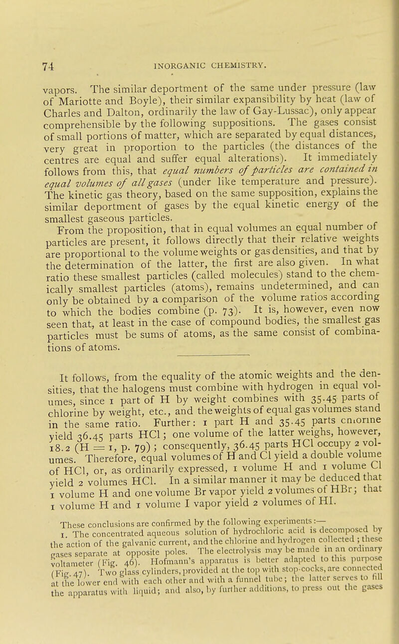 vapors. The similar deportment of the same under pressure (law of Mariotte and Boyle), their similar expansibility by heat (law of Charles and Dalton, ordinarily the law of Gay-Lussac), only appear comprehensible by the following suppositions. The gases consist of small portions of matter, which are separated by equal distances, very great in proportion to the particles (the distances of the centres are equal and suffer equal alterations). It immediately follows from this, that equal numbers of particles are contained in equal volumes of all gases (under like temperature and pressure). The kinetic gas theory, based on the same supposition, explams the similar deportment of gases by the equal kinetic energy of the smallest gaseous particles. From the proposition, that in equal volumes an equal number of particles are present, it follows directly that their relative weights are proportional to the volume weights or gas densities, and that by the determination of the latter, the first are also given. In what ratio these smallest particles (called molecules) stand to the chem- ically smallest particles (atoms), remains undetermmed, and can only be obtained by a comparison of the volume ratios accordmg to which the bodies combine (p. 73). It is, however, even now seen that, at least in the case of compound bodies, the smallest gas particles must be sums of atoms, as the same consist of combina- tions of atoms. It follows, from the equality of the atomic weights and the den- sities, that the halogens must combine with hydrogen in equal vol- umes, since i part of H by weight combines with 35.45 parts of chlorine by weight, etc., and the weights of equal gas volumes stand in the same ratio. Further: i part H and 35.45 parts cn.orine yield 36.45 parts HCl; one volume of the latter weighs, however, 18.2 (H r= I, p. 79) ; consequently, 36.45 parts HCl occupy 2 vol- umes. Therefore, equal volumes of H and CI yield a double volunie of HCl, or, as ordinarily expressed, i volume H and i volume CI yield 2 volumes HCl. In a similar manner it may be deduced that I volume H and one volume Br vapor yield 2 volumes of HBr; that I volume H and i volume I vapor yield 2 volumes of HI. These conclusions are confirmed by the following experiments:— I The concentrated aqueous solution of hydrochloric acid is decomposed by the action of the galvanic current, and the chlorine and hydrogen collected ; these cases separate at opposite poles. The electrolysis may be made in an ordinary voltameter (Fig 46). Hofmann's aiiparatus is better adapted to this purpose IVw An\ Two class cylinders,provided at the top with stop cocks,are connected at the lower end with each other and with a funnel tube; the latter serves to fill the apparatus with liquid; and also, by furl her additions, to press out the gases