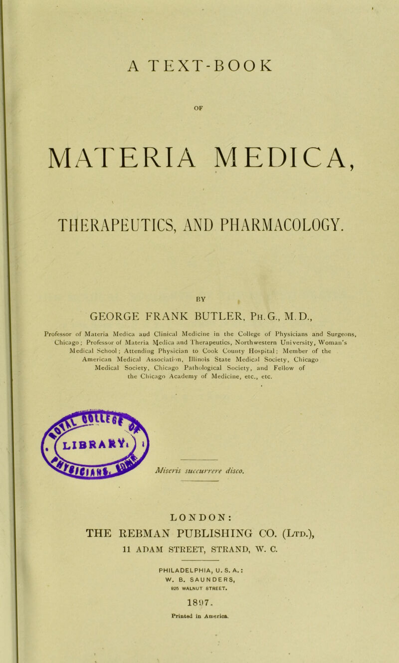 A TEXT-BOOK OF MATERIA MEDICA, f \ THERAPEUTICS, AND PHARMACOLOGY. BY GEORGE FRANK BUTLER, Ph.G., M.D., Professor of Materia Medica aud Clinical Medicine in the College of Physicians and Surgeons, Chicago; Professor of Materia IVJeTca and Therapeutics, Northwestern University, Woman’s Medical School; Attending Physician to Cook County Hospital; Member of the American Medical Association, Illinois State Medical Society, Chicago Medical Society, Chicago Pathological Society, and Fellow of the Chicago Academy of Medicine, etc., etc. LONDON: THE REBMAN PUBLISHING CO. (Ltd.), 11 ADAM STREET, STRAND, W. C. PHILADELPHIA, U. S. A. : W. B. SAUNDERS, 926 WALNUT STREET. 1897. Printed in America.