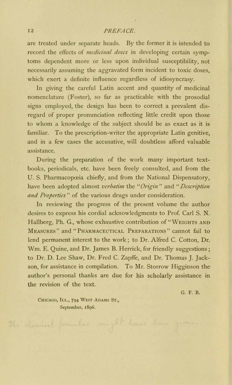 are treated under separate heads. By the former it is intended to record the effects of medicinal doses in developing certain symp- toms dependent more or less upon individual susceptibility, not necessarily assuming the aggravated form incident to toxic doses, which exert a definite influence regardless of idiosyncrasy. In giving the careful Latin accent and quantity of medicinal nomenclature (Foster), so far as practicable with the prosodial signs employed, the design has been to correct a prevalent dis- regard of proper pronunciation reflecting little credit upon those to whom a knowledge of the subject should be as exact as it is familiar. To the prescription-writer the appropriate Latin genitive, and in a few cases the accusative, will doubtless afford valuable assistance. D uring the preparation of the work many important text- books, periodicals, etc. have been freely consulted, and from the U. S. Pharmacopoeia chiefly, and from the National Dispensatory, have been adopted almost verbatim the “Origin ” and “Description and Properties ” of the various drugs under consideration. In reviewing the progress of the present volume the author desires to express his cordial acknowledgments to Prof. Carl S. N. Hallberg, Ph. G., whose exhaustive contribution of “Weights and Measures” and “Pharmaceutical Preparations” cannot fail to lend permanent interest to the work; to Dr. Alfred C. Cotton, Dr. Wm. E. Quine, and Dr. James B. Herrick, for friendly suggestions; to Dr. D. Lee Shaw, Dr. Fred C. Zapffe, and Dr. Thomas J. Jack- son, for assistance in compilation. To Mr. Storrow Higginson the author’s personal thanks are due for his scholarly assistance in the revision of the text. G. F. B. Chicago, III., 794 West Adams St., September, 1896.