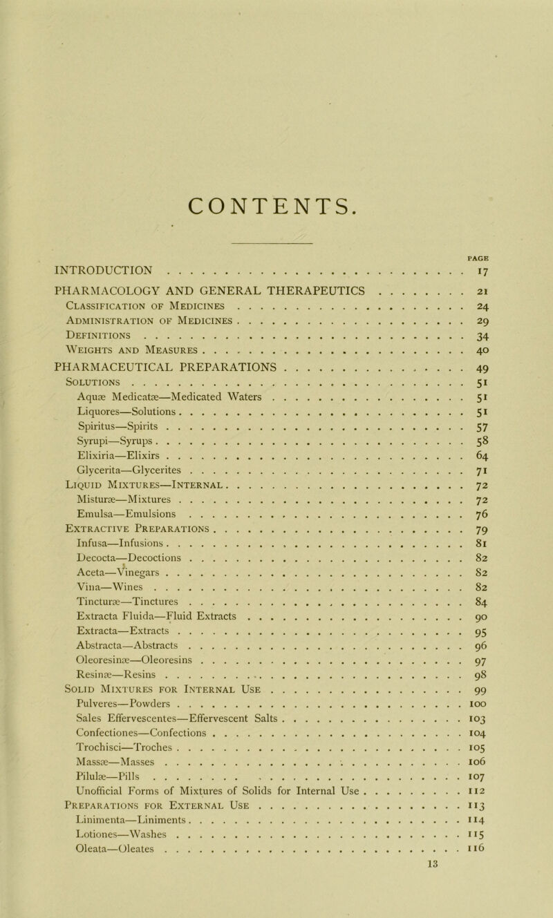 CONTENTS PAGE INTRODUCTION 17 PHARMACOLOGY AND GENERAL THERAPEUTICS 21 Classification of Medicines 24 Administration of Medicines 29 Definitions 34 Weights and Measures 40 PHARMACEUTICAL PREPARATIONS 49 Solutions 51 Aquae Medicatae—Medicated Waters 51 Liquores—Solutions 51 Spiritus—Spirits 57 Syrupi—Syrups 58 Elixiria—Elixirs 64 Glycerita—Glycerites 71 Liquid Mixtures—Internal 72 Misturae—Mixtures 72 Emulsa—Emulsions 76 Extractive Preparations 79 Infusa—Infusions 81 Decocta—Decoctions 82 Aceta—Vinegars 82 Vina—Wines 82 Tincturae—Tinctures 84 Extracta Fluida—Fluid Extracts 90 Extracta—Extracts 95 Abstracta—Abstracts 96 Oleoresinae—Oleoresins 97 Resinae—Resins 98 Solid Mixtures for Internal Use 99 Pulveres—Powders 100 Sales Effervescentes—Effervescent Salts 103 Confectiones—Confections 104 Trochisci—Troches „ 105 Massae—Masses 106 Pilulae—Pills 107 Unofficial Forms of Mixtures of Solids for Internal Use 112 Preparations for External Use 113 Linimenta—Liniments 114 Lotiones—Washes 115 Oleata—Oleates 116