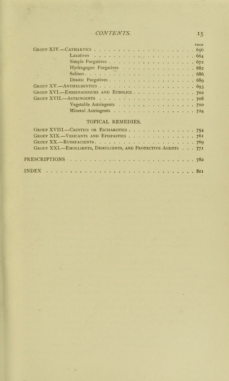 PAGE Group XIV.—Cathartics 656 Laxatives . 664 Simple Purgatives 672 Hydragogue Purgatives 682 Salines 686 Drastic Purgatives 689 Group XV.—Anthelmintics 693 Group XVI.—Emmenagogues and Ecbolics 702 Group XVII.—Astringents 708 Vegetable Astringents 710 Mineral Astringents 724 TOPICAL REMEDIES. Group XVIII.—Caustics or Escharotics 754 Group XIX.—Vesicants and Epispastics 761 Group XX.—Rubefacients 769 Group XXI.—Emollients, Demulcents, and Protective Agents . . .771 PRESCRIPTIONS 782 INDEX 811