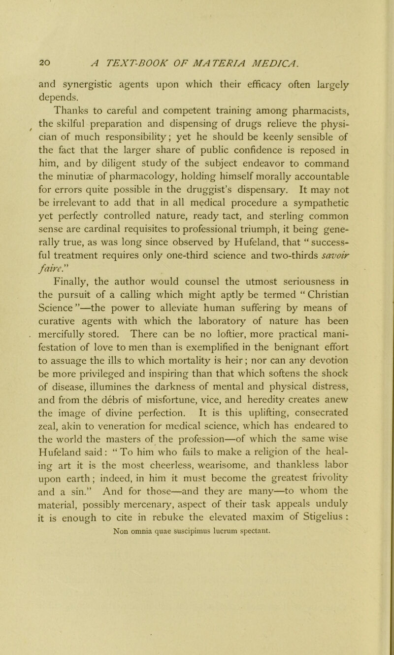 and synergistic agents upon which their efficacy often largely depends. Thanks to careful and competent training among pharmacists, the skilful preparation and dispensing of drugs relieve the physi- cian of much responsibility; yet he should be keenly sensible of the fact that the larger share of public confidence is reposed in him, and by diligent study of the subject endeavor to command the minutiae of pharmacology, holding himself morally accountable for errors quite possible in the druggist’s dispensary. It may not be irrelevant to add that in all medical procedure a sympathetic yet perfectly controlled nature, ready tact, and sterling common sense are cardinal requisites to professional triumph, it being gene- rally true, as was long since observed by Hufeland, that “success- ful treatment requires only one-third science and two-thirds savoir faire'A Finally, the author would counsel the utmost seriousness in the pursuit of a calling which might aptly be termed “ Christian Science ”—the power to alleviate human suffering by means of curative agents with which the laboratory of nature has been mercifully stored. There can be no loftier, more practical mani- festation of love to men than is exemplified in the benignant effort to assuage the ills to which mortality is heir; nor can any devotion be more privileged and inspiring than that which softens the shock of disease, illumines the darkness of mental and physical distress, and from the debris of misfortune, vice, and heredity creates anew the image of divine perfection. It is this uplifting, consecrated zeal, akin to veneration for medical science, which has endeared to the world the masters of the profession—of which the same wise Hufeland said: “To him who fails to make a religion of the heal- ing art it is the most cheerless, wearisome, and thankless labor upon earth; indeed, in him it must become the greatest frivolity and a sin.” And for those—and they are many—to whom the material, possibly mercenary, aspect of their task appeals unduly it is enough to cite in rebuke the elevated maxim of Stigelius : Non omnia quae suscipimus lucrum spectant.