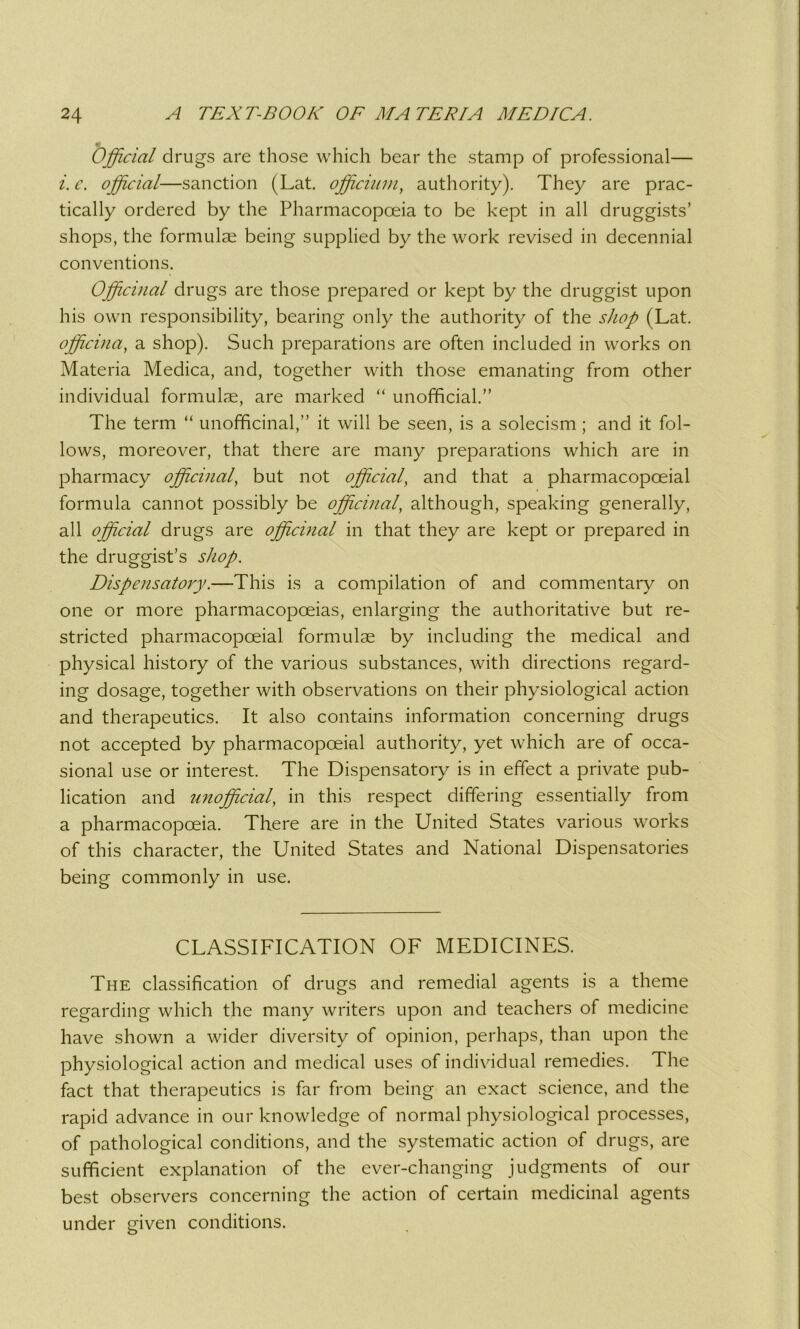 m Official drugs are those which bear the stamp of professional— i. c. official—sanction (Lat. officimn, authority). They are prac- tically ordered by the Pharmacopoeia to be kept in all druggists’ shops, the formulae being supplied by the work revised in decennial conventions. Officinal drugs are those prepared or kept by the druggist upon his own responsibility, bearing only the authority of the shop (Lat. officina, a shop). Such preparations are often included in works on Materia Medica, and, together with those emanating from other individual formulae, are marked “ unofficial.” The term “ unofficinal,” it will be seen, is a solecism ; and it fol- lows, moreover, that there are many preparations which are in pharmacy officinal, but not official, and that a pharmacopceial formula cannot possibly be officinal, although, speaking generally, all official drugs are officinal in that they are kept or prepared in the druggist’s shop. Dispensatory.—This is a compilation of and commentary on one or more pharmacopoeias, enlarging the authoritative but re- stricted pharmacopceial formulae by including the medical and physical history of the various substances, with directions regard- ing dosage, together with observations on their physiological action and therapeutics. It also contains information concerning drugs not accepted by pharmacopceial authority, yet which are of occa- sional use or interest. The Dispensatory is in effect a private pub- lication and unofficial, in this respect differing essentially from a pharmacopoeia. There are in the United States various works of this character, the United States and National Dispensatories being commonly in use. CLASSIFICATION OF MEDICINES. The classification of drugs and remedial agents is a theme regarding which the many writers upon and teachers of medicine have shown a wider diversity of opinion, perhaps, than upon the physiological action and medical uses of individual remedies. The fact that therapeutics is far from being an exact science, and the rapid advance in our knowledge of normal physiological processes, of pathological conditions, and the systematic action of drugs, are sufficient explanation of the ever-changing judgments of our best observers concerning the action of certain medicinal agents under given conditions.