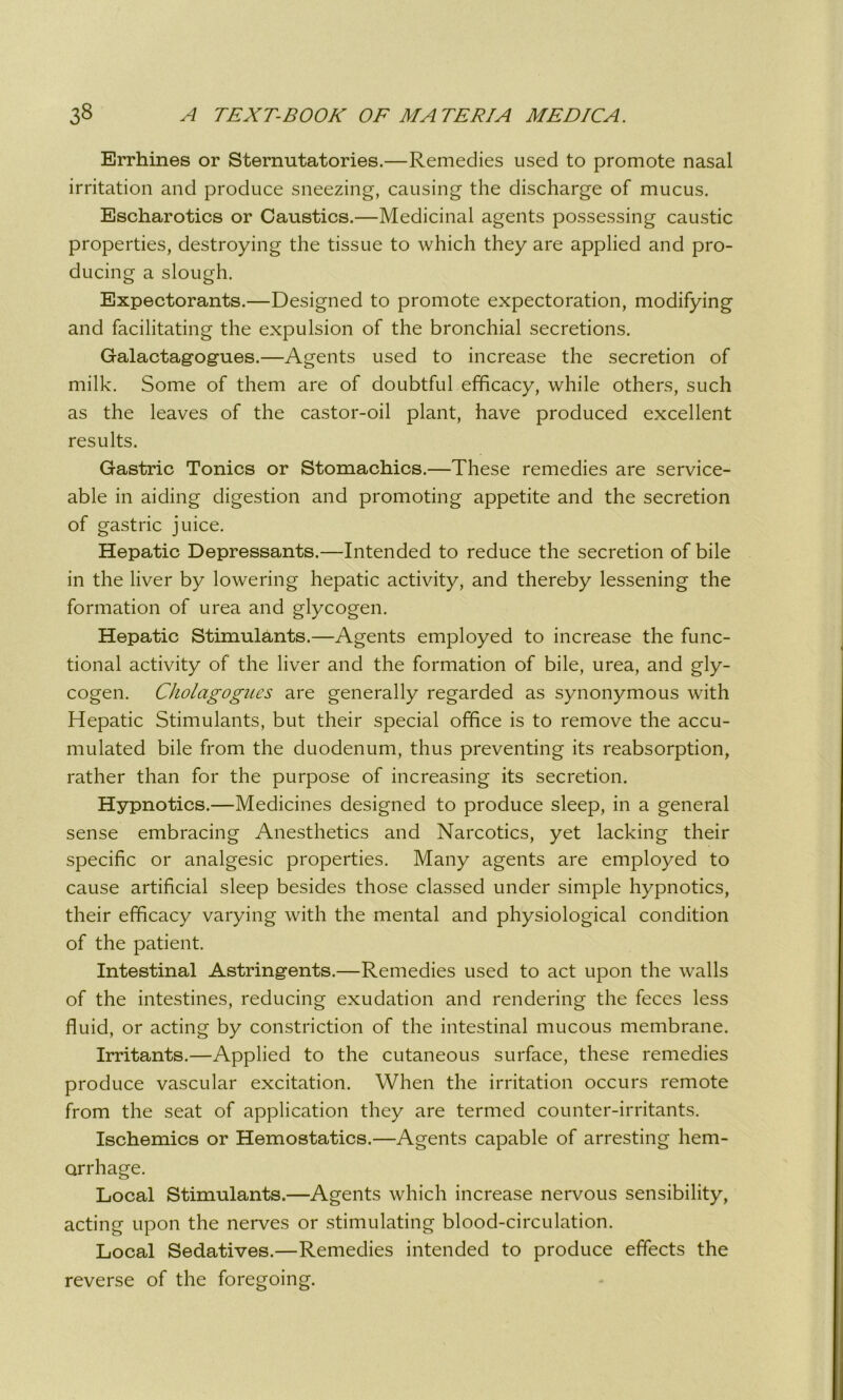 Errhines or Sternutatories.—Remedies used to promote nasal irritation and produce sneezing, causing the discharge of mucus. Escharotics or Caustics.—Medicinal agents possessing caustic properties, destroying the tissue to which they are applied and pro- ducing a slough. Expectorants.—Designed to promote expectoration, modifying and facilitating the expulsion of the bronchial secretions. Galactagogues.—Agents used to increase the secretion of milk. Some of them are of doubtful efficacy, while others, such as the leaves of the castor-oil plant, have produced excellent results. Gastric Tonics or Stomachics.—These remedies are service- able in aiding digestion and promoting appetite and the secretion of gastric juice. Hepatic Depressants.—Intended to reduce the secretion of bile in the liver by lowering hepatic activity, and thereby lessening the formation of urea and glycogen. Hepatic Stimulants.—Agents employed to increase the func- tional activity of the liver and the formation of bile, urea, and gly- cogen. Cholagogues are generally regarded as synonymous with Hepatic Stimulants, but their special office is to remove the accu- mulated bile from the duodenum, thus preventing its reabsorption, rather than for the purpose of increasing its secretion. Hypnotics.—Medicines designed to produce sleep, in a general sense embracing Anesthetics and Narcotics, yet lacking their specific or analgesic properties. Many agents are employed to cause artificial sleep besides those classed under simple hypnotics, their efficacy varying with the mental and physiological condition of the patient. Intestinal Astringents.—Remedies used to act upon the walls of the intestines, reducing exudation and rendering the feces less fluid, or acting by constriction of the intestinal mucous membrane. Irritants.—Applied to the cutaneous surface, these remedies produce vascular excitation. When the irritation occurs remote from the seat of application they are termed counter-irritants. Ischemics or Hemostatics.—Agents capable of arresting hem- orrhage. Local Stimulants.—Agents which increase nervous sensibility, acting upon the nerves or stimulating blood-circulation. Local Sedatives.—Remedies intended to produce effects the reverse of the foregoing.