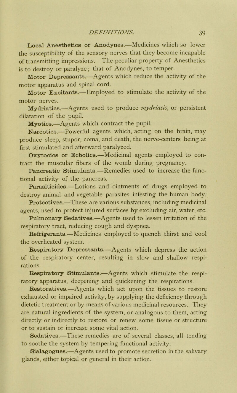 Local Anesthetics or Anodynes.—Medicines which so lower the susceptibility of the sensory nerves that they become incapable of transmitting impressions. The peculiar property of Anesthetics is to destroy or paralyze; that of Anodynes, to temper. Motor Depressants.—Agents which reduce the activity of the motor apparatus and spinal cord. Motor Excitants.—Employed to stimulate the activity of the motor nerves. Mydriatics.—Agents used to produce mydriasis, or persistent dilatation of the pupil. Myotics.—Agents which contract the pupil. Narcotics.—Powerful agents which, acting on the brain, may produce sleep, stupor, coma, and death, the nerve-centers being at first stimulated and afterward paralyzed. Oxytocics or Ecbolics.—Medicinal agents employed to con- tract the muscular fibers of the womb during pregnancy. Pancreatic Stimulants.—Remedies used to increase the func- tional activity of the pancreas. Parasiticides.—Lotions and ointments of drugs employed to destroy animal and vegetable parasites infesting the human body. Protectives.—These are various substances, including medicinal agents, used to protect injured surfaces by excluding air, water, etc. Pulmonary Sedatives.—Agents used to lessen irritation of the respiratory tract, reducing cough and dyspnea. Refrigerants.—Medicines employed to quench thirst and cool the overheated system. Respiratory Depressants.—Agents which depress the action of the respiratory center, resulting in slow and shallow respi- rations. Respiratory Stimulants.—Agents which stimulate the respi- ratory apparatus, deepening and quickening the respirations. Restoratives.—Agents which act upon the tissues to restore exhausted or impaired activity, by supplying the deficiency through dietetic treatment or by means of various medicinal resources. They are natural ingredients of the system, or analogous to them, acting directly or indirectly to restore or renew some tissue or structure or to sustain or increase some vital action. Sedatives.—These remedies are of several classes, all tending to soothe the system by tempering functional activity. Sialagogues.—Agents used to promote secretion in the salivary glands, either topical or general in their action.