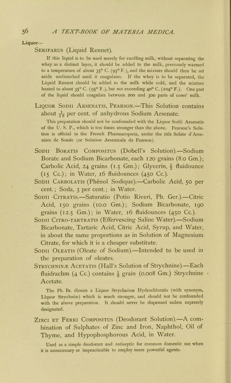 Liquor— Seriparus (Liquid Rennet). If this liquid is to be used merely for curdling milk, without separating the whey as a distinct layer, it should be added to the milk, previously warmed to a temperature of about 350 C. (950 F.), and the mixture should then be set aside undisturbed until it coagulates. If the whey is to be separated, the Liquid Rennet should be added to the milk while cold, and the mixture heated to about 350 C. (950 F.), but not exceeding 40° C. (104° F.). One part of the liquid should coagulate between 200 and 300 parts of cows’ milk. Liquor Sodii Arsenatis, Pearson.—This Solution contains about j1^ per cent, of anhydrous Sodium Arsenate. This preparation should not be confounded with the Liquor Sodii Arsenatis of the U. S. P., which is ten times stronger than the above. Pearson’s Solu- tion is official in the French Pharmacopoeia, under the title Solute d’Arse- niate de Soude (or Solution Arsenicale de Pearson). Sodii Boratis Compositus (Dobell’s Solution).—Sodium Borate and Sodium Bicarbonate, each 120 grains (8.0 Gm.); Carbolic Acid, 24 grains (1.5 Gm.); Glycerin,-J- fluidounce (15 Cc.); in Water, 16 fluidounces (450 Cc.). Sodii Carbolatis (Phenol Sodique).—Carbolic Acid, 50 per cent.; Soda, 3 per cent.; in Water. Sodii -Citratis.—Saturatio (Potio Riveri, Ph. Ger.).—Citric Acid, 150 grains (10.0 Gm.); Sodium Bicarbonate, 190 grains (12.5 Gm.); in Water, 16 fluidounces (450 Cc.). Sodii Citro-tartratis (Effervescing Saline Water).—Sodium Bicarbonate, Tartaric Acid, Citric Acid, Syrup, and Water, in about the same proportions as in Solution of Magnesium Citrate, for which it is a cheaper substitute. Sodii Oleatis (Oleate of Sodium).—Intended to be used in the preparation of oleates. Strychnine Acetatis (Hall’s Solution of Strychnine).—Each fluidrachm (4 Cc.) contains i grain (0.008 Gm.) Strychnine • Acetate. The Ph. Br. directs a Liquor Strychninse Hydrochloratis (with synonym, Liquor Strychniae) which is much stronger, and should not be confounded with the above preparation. It should never be dispensed unless expressly designated. Zinci et Ferri Compositus (Deodorant Solution).—A com- bination of Sulphates of Zinc and Iron, Naphthol, Oil of Thyme, and Hypophosphorous Acid, in Water. Used as a simple deodorant and antiseptic for common domestic use when it is unnecessary or impracticable to employ more powerful agents.