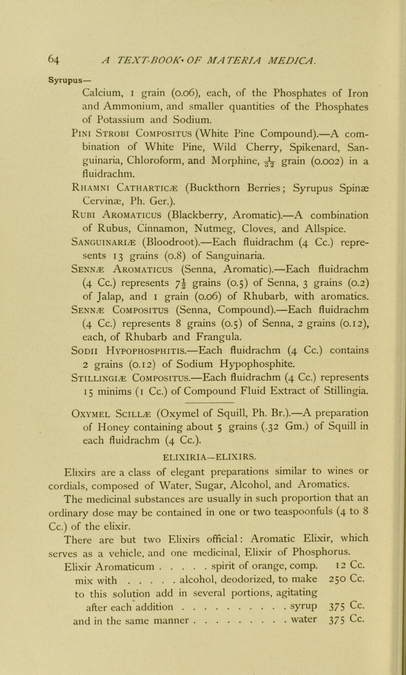 Syrupus— Calcium, i grain (0.06), each, of the Phosphates of Iron and Ammonium, and smaller quantities of the Phosphates of Potassium and Sodium. Pini Strobi Compositus (White Pine Compound).—A com- bination of White Pine, Wild Cherry, Spikenard, San- guinaria, Chloroform, and Morphine, grain (0.002) in a fluidrachm. Rhamni Cathartice (Buckthorn Berries; Syrupus Spinae Cervinae, Ph. Ger.). Rubi Aromaticus (Blackberry, Aromatic).—A combination of Rubus, Cinnamon, Nutmeg, Cloves, and Allspice. Sanguinarie (Bloodroot).—Each fluidrachm (4 Cc.) repre- sents 13 grains (0.8) of Sanguinaria. Senne Aromaticus (Senna, Aromatic).—Each fluidrachm (4 Cc.) represents 7J grains (0.5) of Senna, 3 grains (0.2) of Jalap, and 1 grain (0.06) of Rhubarb, with aromatics. Senne Compositus (Senna, Compound).—Each fluidrachm (4 Cc.) represents 8 grains (0.5) of Senna, 2 grains (0.12), each, of Rhubarb and Frangula. Sodii Hypophosphitis.—Each fluidrachm (4 Cc.) contains 2 grains (0.12) of Sodium Hypophosphite. Stillingie Compositus.—Each fluidrachm (4 Cc.) represents 15 minims (1 Cc.) of Compound Fluid Extract of Stillingia. Oxymel Scille (Oxymel of Squill, Ph. Br.).—A preparation of Honey containing about 5 grains (.32 Gm.) of Squill in each fluidrachm (4 Cc.). ELIXIRIA—ELIXIRS. Elixirs are a class of elegant preparations similar to wines or cordials, composed of Water, Sugar, Alcohol, and Aromatics. The medicinal substances are usually in such proportion that an ordinary dose may be contained in one or two teaspoonfuls (4 to 8 Cc.) of the elixir. There are but two Elixirs official: Aromatic Elixir, which serves as a vehicle, and one medicinal, Elixir of Phosphorus. Elixir Aromaticum spirit of orange, comp. 12 Cc. mix with alcohol, deodorized, to make 250 Cc. to this solution add in several portions, agitating after each addition syrup 375 Cc. and in the same manner water 375 Cc.