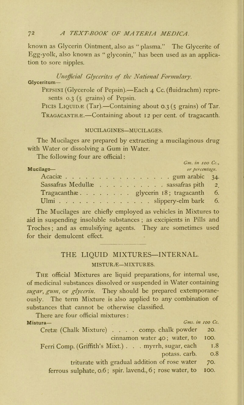 known as Glycerin Ointment, also as “ plasma.” The Glycerite of Egg-yolk, also known as “ glyconin,” has been used as an applica- tion to sore nipples. Unofficial Glyccritcs of the National Formulary. Glyceritum — Pepsini (Glycerole of Pepsin).—Each 4 Cc. (fluidrachm) repre- sents 0.3 (5 grains) of Pepsin. Picis Liquids (Tar).—Containing about 0.3(5 grains) of Tar. Tragacanth^e.—Containing about 12 per cent, of tragacanth. MUCILAGINES—MUCILAGES. The Mucilages are prepared by extracting a mucilaginous drug with Water or dissolving a Gum in Water. The following four are official: Gm. in 100 Cc., Mucilago— or percentage. Acaciae gum arabic 34. Sassafras Medullae sassafras pith 2. Tragacanthae glycerin 18; tragacanth 6. Ulmi slippery-elm bark 6. The Mucilages are chiefly employed as vehicles in Mixtures to aid in suspending insoluble substances ; as excipients in Pills and Troches; and as emulsifying agents. They are sometimes used for their demulcent effect. THE LIQUID MIXTURES—INTERNAL. MISTUR/E—MIXTURES. The official Mixtures are liquid preparations, for internal use, of medicinal substances dissolved or suspended in Water containing sugar, gum, or glycerin. They should be prepared extemporane- ously. The term Mixture is also applied to any combination of substances that cannot be otherwise classified. There are four official mixtures : Mistura— Gtns. in 100 Cc. Cretae (Chalk Mixture) .... comp, chalk powder 20. cinnamon water 40; water, to 100. Ferri Comp. (Griffith’s Mixt.) . . . myrrh, sugar, each 1.8 potass, carb. 0.8 triturate with gradual addition of rose water 70. ferrous sulphate, 0.6 ; spir. lavend., 6 ; rose water, to 100.