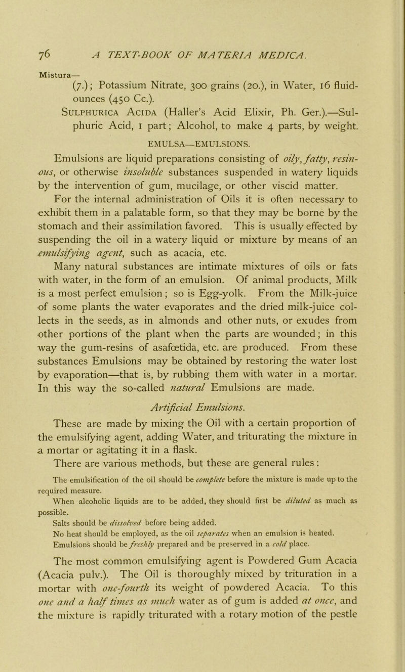 Mistura— (7.); Potassium Nitrate, 300 grains (20.), in Water, 16 fluid- ounces (450 Cc.). Sulphurica Acida (Haller’s Acid Elixir, Ph. Ger.).—Sul- phuric Acid, 1 part; Alcohol, to make 4 parts, by weight. EMULSA—EMULSIONS. Emulsions are liquid preparations consisting of oily, fatty, resin- ous, or otherwise insoluble substances suspended in watery liquids by the intervention of gum, mucilage, or other viscid matter. For the internal administration of Oils it is often necessary to exhibit them in a palatable form, so that they may be borne by the stomach and their assimilation favored. This is usually effected by suspending the oil in a watery liquid or mixture by means of an emulsifying agent, such as acacia, etc. Many natural substances are intimate mixtures of oils or fats with water, in the form of an emulsion. Of animal products, Milk is a most perfect emulsion; so is Egg-yolk. From the Milk-juice of some plants the water evaporates and the dried milk-juice col- lects in the seeds, as in almonds and other nuts, or exudes from other portions of the plant when the parts are wounded; in this way the gum-resins of asafoetida, etc. are produced. From these substances Emulsions may be obtained by restoring the water lost by evaporation—that is, by rubbing them with water in a mortar. In this way the so-called natural Emulsions are made. Artificial Emulsions. These are made by mixing the Oil with a certain proportion of the emulsifying agent, adding Water, and triturating the mixture in a mortar or agitating it in a flask. There are various methods, but these are general rules: The emulsification of the oil should be complete before the mixture is made up to the required measure. When alcoholic liquids are to be added, they should first be diluted as much as possible. Salts should be dissolved before being added. No heat should be employed, as the oil separates when an emulsion is heated. Emulsions should be freshly prepared and be preserved in a cold place. The most common emulsifying agent is Powdered Gum Acacia (Acacia pulv.). The Oil is thoroughly mixed by trituration in a mortar with one-fourth its weight of powdered Acacia. To this one and a half times as much water as of gum is added at once, and the mixture is rapidly triturated with a rotary motion of the pestle