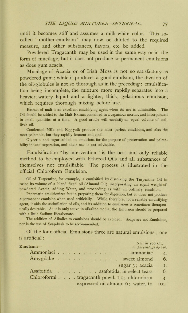 until it becomes stiff and assumes a milk-white color. This so- called “ mother-emulsion ” may now be diluted to the required measure, and other substances, flavors, etc. be added. Powdered Tragacanth may be used in the same way or in the form of mucilage, but it does not produce so permanent emulsions as does gum acacia. Mucilage of Acacia or of Irish Moss is not so satisfactory as powdered gum : while it produces a good emulsion, the division of the oil-globules is not so thorough as in the preceding: emulsifica- tion being incomplete, the mixture more rapidly separates into a heavier, watery liquid and a lighter, thick, gelatinous emulsion, which requires thorough mixing before use. Extract of malt is an excellent emulsifying agent when its use is admissible. The Oil should be added to the Malt Extract contained in a capacious mortar, and incorporated in small quantities at a time. A good article will emulsify an equal volume of cod- liver oil. Condensed Milk and Egg-yolk produce the most perfect emulsions, and also the most palatable, but they rapidly ferment and spoil. Glycerin and sugar added to emulsions for the purpose of preservation and paya- bility induce separation, and their use is not advisable. Emulsification “ by intervention ” is the best and only reliable method to be employed with Ethereal Oils and all substances of themselves not emulsifiable. The process is illustrated in the official Chloroform Emulsion. Oil of Turpentine, for example, is emulsified by dissolving the Turpentine Oil in twice its volume of a bland fixed oil (Almond Oil), incorporating an equal weight of powdered Acacia, adding Water, and proceeding as with an ordinary emulsion. Pancreatin emulsionizes fats in preparing them for digestion, but it does not produce a permanent emulsion when used artificially. While, therefore, not a reliable emulsifying agent, it aids the assimilation of oils, and its addition to emulsions is sometimes therapeu- tically desirable. As it is only active in alkaline media, the Emulsion should be prepared with a little Sodium Bicarbonate. The addition of Alkalies to emulsions should be avoided. Soaps are not Emulsions, nor is the use of Soap-bark to be recommended. Of the four official Emulsions three are natural emulsions; one is artificial: Gm. in ioo Cc., Emulsum— or percentage by vol. Ammoniaci ammoniac 4. Amygdalae sweet almond 6. sugar 3 ; acacia 1. Asafcetida . , asafcetida, in select tears 6. Chloroformi .... tragacanth powd. 1.5 ; chloroform 4. expressed oil almond 6 ; water, to 100.