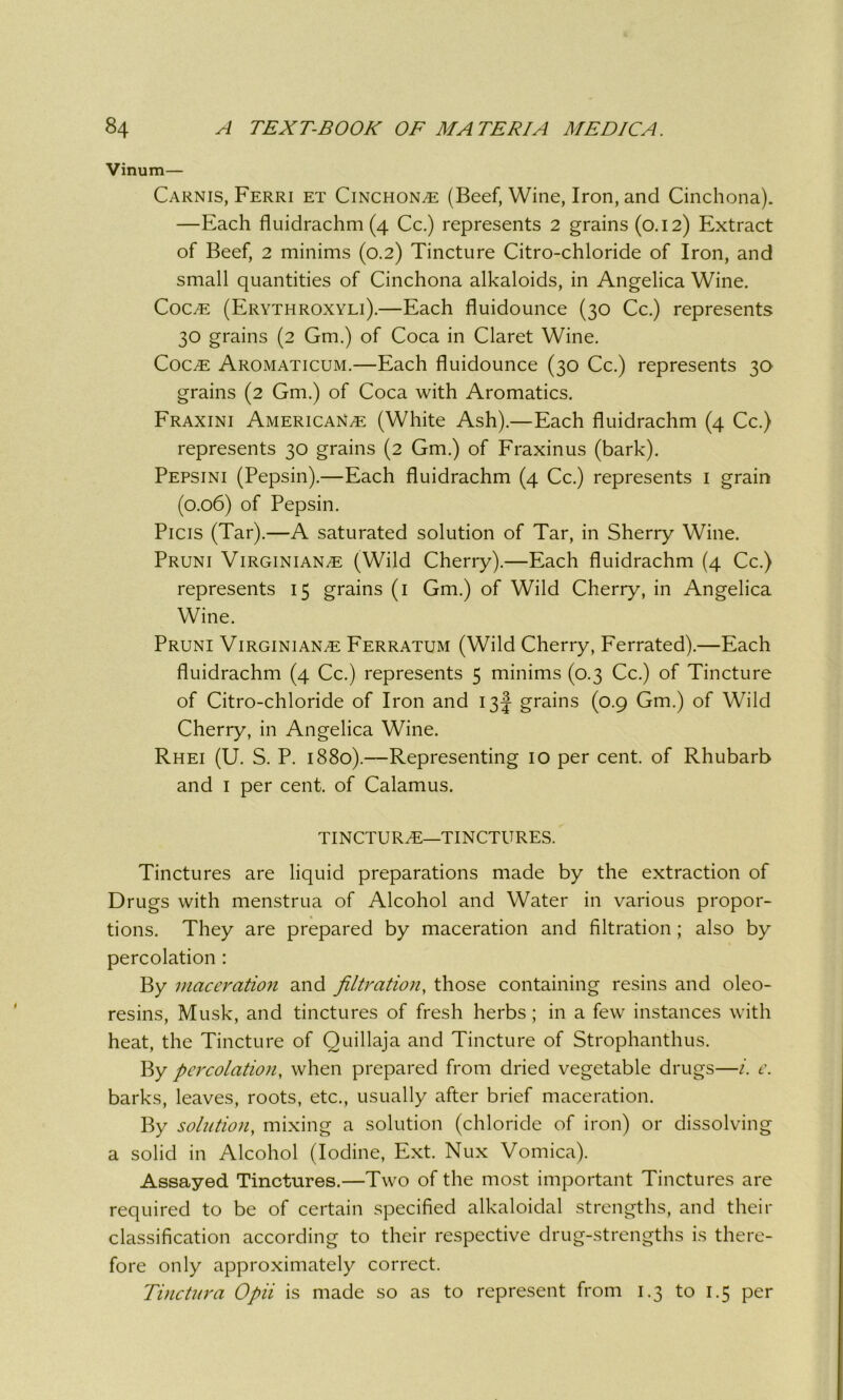 Vinum— Carnis, Ferri et Cinchona (Beef, Wine, Iron, and Cinchona). —Each fluidrachm (4 Cc.) represents 2 grains (0.12) Extract of Beef, 2 minims (0.2) Tincture Citro-chloride of Iron, and small quantities of Cinchona alkaloids, in Angelica Wine. Coc,e (Erythroxyli).—Each fluidounce (30 Cc.) represents 30 grains (2 Gm.) of Coca in Claret Wine. CoCiE Aromaticum.—Each fluidounce (30 Cc.) represents 30 grains (2 Gm.) of Coca with Aromatics. Fraxini Americans (White Ash).—Each fluidrachm (4 Cc.) represents 30 grains (2 Gm.) of Fraxinus (bark). Pepsini (Pepsin).—Each fluidrachm (4 Cc.) represents 1 grain (0.06) of Pepsin. Picis (Tar).—A saturated solution of Tar, in Sherry Wine. Pruni Virginians (Wild Cherry).—Each fluidrachm (4 Cc.) represents 15 grains (1 Gm.) of Wild Cherry, in Angelica Wine. Pruni Virginians Ferratum (Wild Cherry, Ferrated).—Each fluidrachm (4 Cc.) represents 5 minims (0.3 Cc.) of Tincture of Citro-chloride of Iron and 13J grains (0.9 Gm.) of Wild Cherry, in Angelica Wine. Rhei (U. S. P. 1880).—Representing 10 per cent, of Rhubarb and 1 per cent, of Calamus. TINCTURS—TINCTURES. Tinctures are liquid preparations made by the extraction of Drugs with menstrua of Alcohol and Water in various propor- tions. They are prepared by maceration and filtration ; also by percolation : By maceration and filtration, those containing resins and oleo- resins, Musk, and tinctures of fresh herbs ; in a few instances with heat, the Tincture of Quillaja and Tincture of Strophanthus. By percolation, when prepared from dried vegetable drugs—i. e. barks, leaves, roots, etc., usually after brief maceration. By solution, mixing a solution (chloride of iron) or dissolving a solid in Alcohol (Iodine, Ext. Nux Vomica). Assayed Tinctures.—Two of the most important Tinctures are required to be of certain specified alkaloidal strengths, and their classification according to their respective drug-strengths is there- fore only approximately correct. Tinctura Opii is made so as to represent from 1.3 to 1.5 per