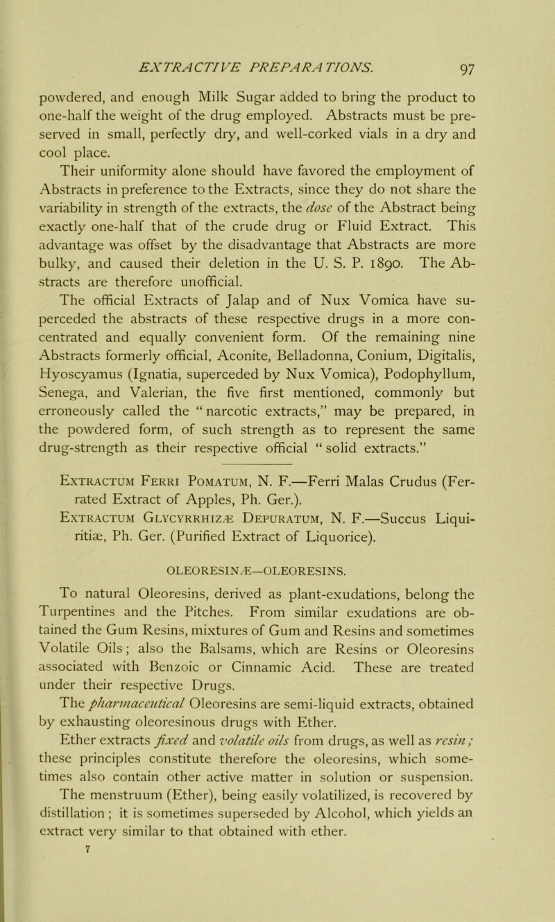 powdered, and enough Milk Sugar added to bring the product to one-half the weight of the drug employed. Abstracts must be pre- served in small, perfectly dry, and well-corked vials in a dry and cool place. Their uniformity alone should have favored the employment of Abstracts in preference to the Extracts, since they do not share the variability in strength of the extracts, the dose of the Abstract being exactly one-half that of the crude drug or Fluid Extract. This advantage was offset by the disadvantage that Abstracts are more bulky, and caused their deletion in the U. S. P. 1890. The Ab- stracts are therefore unofficial. The official Extracts of Jalap and of Nux Vomica have su- perceded the abstracts of these respective drugs in a more con- centrated and equally convenient form. Of the remaining nine Abstracts formerly official, Aconite, Belladonna, Conium, Digitalis, Hyoscyamus (Ignatia, superceded by Nux Vomica), Podophyllum, Senega, and Valerian, the five first mentioned, commonly but erroneously called the “ narcotic extracts,” may be prepared, in the powdered form, of such strength as to represent the same drug-strength as their respective official “ solid extracts.” Extractum Ferri Pomatum, N. F.—Ferri Malas Crudus (Fer- rated Extract of Apples, Ph. Ger.). Extractum Glycyrrhize: Depuratum, N. F.—Succus Liqui- ritise, Ph. Ger. (Purified Extract of Liquorice). OLEORESIN.E—OLEORESINS. To natural Oleoresins, derived as plant-exudations, belong the Turpentines and the Pitches. From similar exudations are ob- tained the Gum Resins, mixtures of Gum and Resins and sometimes Volatile Oils; also the Balsams, which are Resins or Oleoresins associated with Benzoic or Cinnamic Acid. These are treated under their respective Drugs. The pharmaceiitical Oleoresins are semi-liquid extracts, obtained by exhausting oleoresinous drugs with Ether. Ether extracts fixed and volatile oils from drugs, as well as resin ; these principles constitute therefore the oleoresins, which some- times also contain other active matter in solution or suspension. The menstruum (Ether), being easily volatilized, is recovered by distillation ; it is sometimes superseded by Alcohol, which yields an extract very similar to that obtained with ether. 7