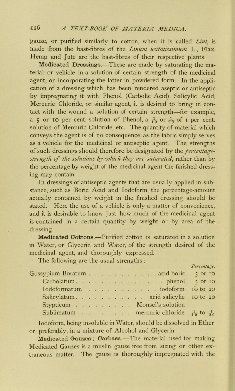 gauze, or purified similarly to cotton, when it is called Lint, is made from the bast-fibres of the Linum usitatissimum L., Flax. Hemp and Jute are the bast-fibres of their respective plants. Medicated Dressings.—These are made by saturating the ma- terial or vehicle in a solution of certain strength of the medicinal agent, or incorporating the latter in powdered form. In the appli- cation of a dressing which has been rendered aseptic or antiseptic by impregnating it with Phenol (Carbolic Acid), Salicylic Acid, Mercuric Chloride, or similar agent, it is desired to bring in con- tact with the wound a solution of certain strength—for example, a 5 or io per cent, solution of Phenol, a or of i per cent, solution of Mercuric Chloride, etc. The quantity of material which conveys the agent is of no consequence, as the fabric simply serves as a vehicle for the medicinal or antiseptic agent. The strengths of such dressings should therefore be designated by the percentage- strength of the solutions by which they are saturated, rather than by the percentage by weight of the medicinal agent the finished dress- ing may contain. In dressings of antiseptic agents that are usually applied in sub- stance, such as Boric Acid and Iodoform, the percentage-amount actually contained by weight in the finished dressing should be stated. Here the use of a vehicle is only a matter of convenience, and it is desirable to know just how much of the medicinal agent is contained in a certain quantity by weight or by area of the dressing. Medicated Cottons.—Purified cotton is saturated in a solution in Water, or Glycerin and Water, of the strength desired of the medicinal agent, and thoroughly expressed. The following are the usual strengths : Percentage. Gossypium Boratum acid boric Carbolatum phenol Iodoformatum iodoform Salicylatum acid salicylic Stypticum Monsel’s solution Sublimatum mercuric chloride 5 or io 5 or io io to 20 io to 20 To t0 i 2 0' Iodoform, being insoluble in Water, should be dissolved in Ether or, preferably, in a mixture of Alcohol and Glycerin. Medicated Gauzes ; Carbasa.—The material used for making Medicated Gauzes is a muslin gauze free from sizing or other ex- traneous matter. The gauze is thoroughly impregnated with the