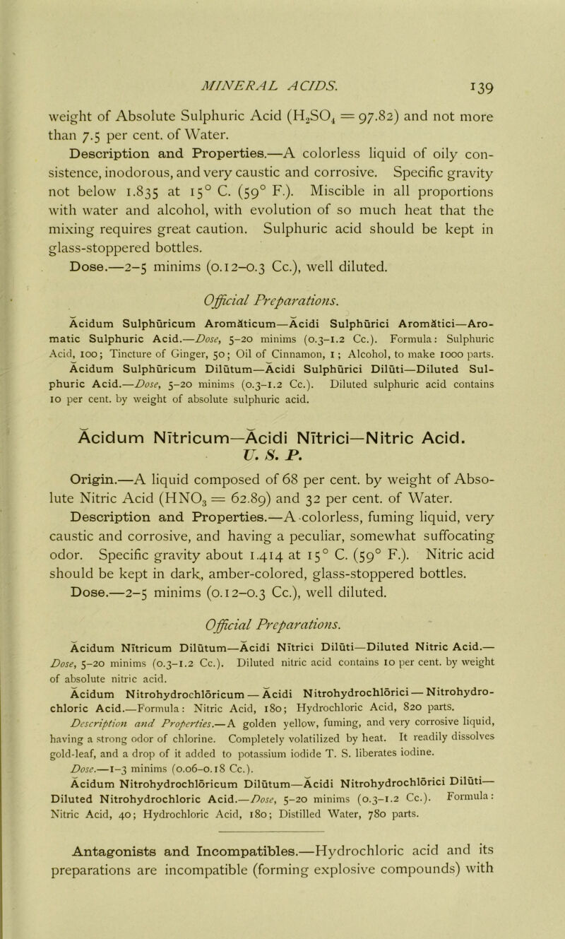 weight of Absolute Sulphuric Acid (H2S04 = 97.82) and not more than 7.5 per cent, of Water. Description and Properties.—A colorless liquid of oily con- sistence, inodorous, and very caustic and corrosive. Specific gravity not below 1.835 at 150 C. (590 F.). Miscible in all proportions with water and alcohol, with evolution of so much heat that the mixing requires great caution. Sulphuric acid should be kept in glass-stoppered bottles. Dose.—2-5 minims (0.12-0.3 Cc.), well diluted. Official Preparations. w _ Acidum Sulphuricum Arom&ticum—Acidi Sulphurici Arom&tici—Aro- matic Sulphuric Acid.—Dose, 5-20 minims (0.3-1.2 Cc.). Formula: Sulphuric Acid, 100; Tincture of Ginger, 50; Oil of Cinnamon, I ; Alcohol, to make 1000 parts. Acidum Sulphuricum Dilutum—Acidi Sulphurici Diluti—Diluted Sul- phuric Acid.—Dose, 5-20 minims (0.3-1.2 Cc.). Diluted sulphuric acid contains 10 per cent, by weight of absolute sulphuric acid. Acidum NItricum—Acidi NItrici—Nitric Acid. U. S. P. Origin.—A liquid composed of 68 per cent, by weight of Abso- lute Nitric Acid (HN03 = 62.89) and 32 Per cent- of Water. Description and Properties.—A colorless, fuming liquid, very caustic and corrosive, and having a peculiar, somewhat suffocating odor. Specific gravity about 1.414 at 150 C. (590 F.). Nitric acid should be kept in dark, amber-colored, glass-stoppered bottles. Dose.—2-5 minims (0.12-0.3 Cc.), well diluted. Official Preparations. Acidum NItricum Dilutum—Acidi NItrici Diluti—Diluted Nitric Acid.— Dose, 5-20 minims (0.3-1.2 Cc.). Diluted nitric acid contains 10 per cent, by weight of absolute nitric acid. Acidum Nitrohydrochloricum— Acidi Nitrohydrochlorici— Nitrohydro- chloric Acid.—Formula: Nitric Acid, 180; Hydrochloric Acid, 820 parts. Description and Properties.—A golden yellow, fuming, and very corrosive liquid, having a strong odor of chlorine. Completely volatilized by heat. It readily dissolves gold-leaf, and a drop of it added to potassium iodide T. S. liberates iodine. Dose.—1-3 minims (0.06-0.18 Cc.). Acidum Nitrohydrochloricum Dilutum—Acidi Nitrohydrochlorici Diluti Diluted Nitrohydrochloric Acid.—Dose, 5-20 minims (0.3-1.2 Cc.). Formula: Nitric Acid, 40; Hydrochloric Acid, 180; Distilled Water, 780 parts. Antagonists and Incompatibles.—Hydrochloric acid and its preparations are incompatible (forming explosive compounds) with