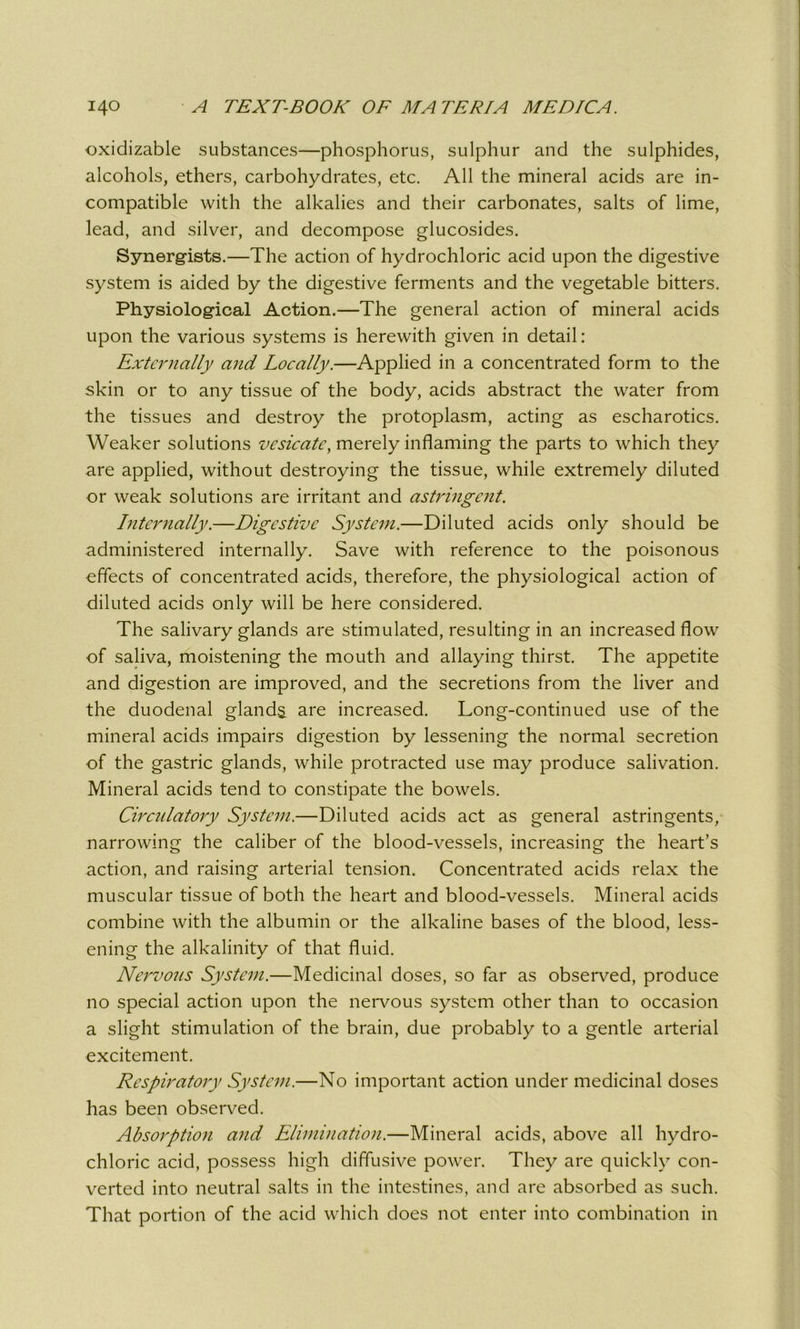 oxidizable substances—phosphorus, sulphur and the sulphides, alcohols, ethers, carbohydrates, etc. All the mineral acids are in- compatible with the alkalies and their carbonates, salts of lime, lead, and silver, and decompose glucosides. Synergists.—The action of hydrochloric acid upon the digestive system is aided by the digestive ferments and the vegetable bitters. Physiological Action.—The general action of mineral acids upon the various systems is herewith given in detail: Externally and Locally.—Applied in a concentrated form to the skin or to any tissue of the body, acids abstract the water from the tissues and destroy the protoplasm, acting as escharotics. Weaker solutions vesicate, merely inflaming the parts to which they are applied, without destroying the tissue, while extremely diluted or weak solutions are irritant and astringent. Internally.—Digestive System.—Diluted acids only should be administered internally. Save with reference to the poisonous effects of concentrated acids, therefore, the physiological action of diluted acids only will be here considered. The salivary glands are stimulated, resulting in an increased flow of saliva, moistening the mouth and allaying thirst. The appetite and digestion are improved, and the secretions from the liver and the duodenal glands are increased. Long-continued use of the mineral acids impairs digestion by lessening the normal secretion of the gastric glands, while protracted use may produce salivation. Mineral acids tend to constipate the bowels. Circulatory System.—Diluted acids act as general astringents, narrowing the caliber of the blood-vessels, increasing the heart’s action, and raising arterial tension. Concentrated acids relax the muscular tissue of both the heart and blood-vessels. Mineral acids combine with the albumin or the alkaline bases of the blood, less- ening the alkalinity of that fluid. Nervous System.—Medicinal doses, so far as observed, produce no special action upon the nervous system other than to occasion a slight stimulation of the brain, due probably to a gentle arterial excitement. Respiratory System.—No important action under medicinal doses has been observed. Absorption and Elimination.—Mineral acids, above all hydro- chloric acid, possess high diffusive power. They are quickly con- verted into neutral salts in the intestines, and are absorbed as such. That portion of the acid which does not enter into combination in