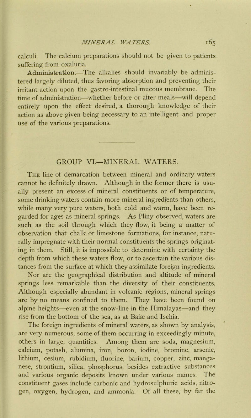 calculi. The calcium preparations should not be given to patients suffering from oxaluria. Administration.—The alkalies should invariably be adminis- tered largely diluted, thus favoring absorption and preventing their irritant action upon the gastro-intestinal mucous membrane. The time of administration—whether before or after meals—will depend entirely upon the effect desired, a thorough knowledge of their action as above given being necessary to an intelligent and proper use of the various preparations. GROUP VI.—MINERAL WATERS. The line of demarcation between mineral and ordinary waters cannot be definitely drawn. Although in the former there is usu- ally present an excess of mineral constituents or of temperature, some drinking waters contain more mineral ingredients than others, while many very pure waters, both cold and warm, have been re- garded for ages as mineral springs. As Pliny observed, waters are such as the soil through which they flow, it being a matter of observation that chalk or limestone formations, for instance, natu- rally impregnate with their normal constituents the springs originat- ing in them. Still, it is impossible to determine with certainty the depth from which these waters flow, or to ascertain the various dis- tances from the surface at which they assimilate foreign ingredients. Nor are the geographical distribution and altitude of mineral springs less remarkable than the diversity of their constituents. Although especially abundant in volcanic regions, mineral springs are by no means confined to them. They have been found on alpine heights—even at the snow-line in the Himalayas—and they rise from the bottom of the sea, as at Baiae and Ischia. The foreign ingredients of mineral waters, as shown by analysis, are very numerous, some of them occurring in exceedingly minute, others in large, quantities. Among them are soda, magnesium, calcium, potash, alumina, iron, boron, iodine, bromine, arsenic, lithium, cesium, rubidium, fluorine, barium, copper, zinc, manga- nese, strontium, silica, phosphorus, besides extractive substances and various organic deposits known under various names. The constituent gases include carbonic and hydrosulphuric acids, nitro- gen, oxygen, hydrogen, and ammonia. Of all these, by far the