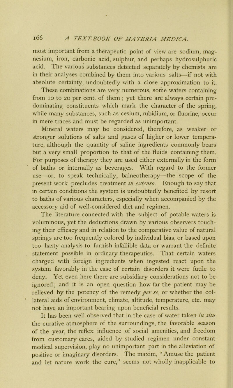 most important from a therapeutic point of view are sodium, mag- nesium, iron, carbonic acid, sulphur, and perhaps hydrosulphuric acid. The various substances detected separately by chemists are in their analyses combined by them into various salts—if not with absolute certainty, undoubtedly with a close approximation to it. These combinations are very numerous, some waters containing from io to 20 per cent, of them; yet there are always certain pre- dominating constituents which mark the character of the spring, while many substances, such as cesium, rubidium, or fluorine, occur in mere traces and must be regarded as unimportant. Mineral waters may be considered, therefore, as weaker or stronger solutions of salts and gases of higher or lower tempera- ture, although the quantity of saline ingredients commonly bears but a very small proportion to that of the fluids containing them. For purposes of therapy they are used either externally in the form of baths or internally as beverages. With regard to the former use—or, to speak technically, balneotherapy—the scope of the present work precludes treatment in cxtenso. Enough to say that in certain conditions the system is undoubtedly benefited by resort to baths of various characters, especially when accompanied by the accessory aid of well-considered diet and regimen. The literature connected with the subject of potable waters is voluminous, yet the deductions drawn by various observers touch- ing their efficacy and in relation to the comparative value of natural springs are too frequently colored by individual bias, or based upon too hasty analysis to furnish infallible data or warrant the definite statement possible in ordinary therapeutics. That certain waters charged with foreign ingredients when ingested react upon the system favorably in the case of certain disorders it were futile to deny. Yet even here there are subsidiary considerations not to be ignored; and it is an open question how far the patient may be relieved by the potency of the remedy per sc, or whether the col- lateral aids of environment, climate, altitude, temperature, etc. may not have an important bearing upon beneficial results. It has been well observed that in the case of water taken in situ the curative atmosphere of the surroundings, the favorable season of the year, the reflex influence of social amenities, and freedom from customary cares, aided by studied regimen under constant medical supervision, play no unimportant part in the alleviation of positive or imaginary disorders. The maxim, “Amuse the patient and let nature work the cure,” seems not wholly inapplicable to