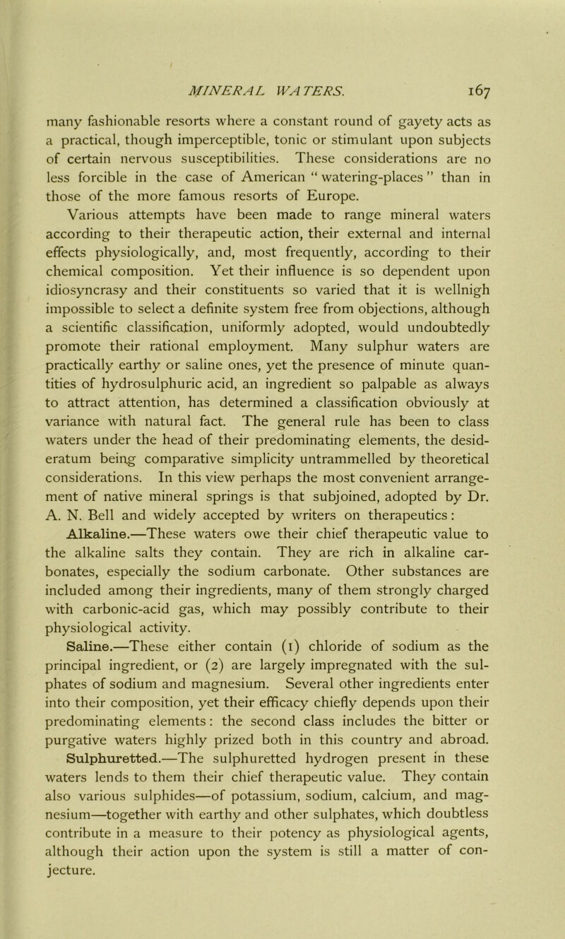 many fashionable resorts where a constant round of gayety acts as a practical, though imperceptible, tonic or stimulant upon subjects of certain nervous susceptibilities. These considerations are no less forcible in the case of American “ watering-places ” than in those of the more famous resorts of Europe. Various attempts have been made to range mineral waters according to their therapeutic action, their external and internal effects physiologically, and, most frequently, according to their chemical composition. Yet their influence is so dependent upon idiosyncrasy and their constituents so varied that it is wellnigh impossible to select a definite system free from objections, although a scientific classification, uniformly adopted, would undoubtedly promote their rational employment. Many sulphur waters are practically earthy or saline ones, yet the presence of minute quan- tities of hydrosulphuric acid, an ingredient so palpable as always to attract attention, has determined a classification obviously at variance with natural fact. The general rule has been to class waters under the head of their predominating elements, the desid- eratum being comparative simplicity untrammelled by theoretical considerations. In this view perhaps the most convenient arrange- ment of native mineral springs is that subjoined, adopted by Dr. A. N. Bell and widely accepted by writers on therapeutics : Alkaline.—These waters owe their chief therapeutic value to the alkaline salts they contain. They are rich in alkaline car- bonates, especially the sodium carbonate. Other substances are included among their ingredients, many of them strongly charged with carbonic-acid gas, which may possibly contribute to their physiological activity. Saline.—These either contain (1) chloride of sodium as the principal ingredient, or (2) are largely impregnated with the sul- phates of sodium and magnesium. Several other ingredients enter into their composition, yet their efficacy chiefly depends upon their predominating elements : the second class includes the bitter or purgative waters highly prized both in this country and abroad. Sulphuretted.—The sulphuretted hydrogen present in these waters lends to them their chief therapeutic value. They contain also various sulphides—of potassium, sodium, calcium, and mag- nesium—together with earthy and other sulphates, which doubtless contribute in a measure to their potency as physiological agents, although their action upon the system is still a matter of con- jecture.