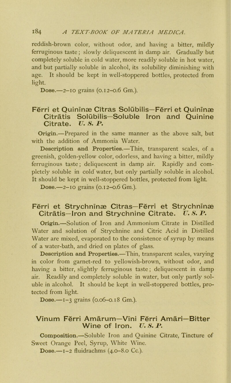 reddish-brown color, without odor, and having a bitter, mildly ferruginous taste ; slowly deliquescent in damp air. Gradually but completely soluble in cold water, more readily soluble in hot water, and but partially soluble in alcohol, its solubility diminishing with age. It should be kept in well-stoppered bottles, protected from light. Dose.—2-10 grains (0.12-0.6 Gm.). Ferri et QuinTnae Citras Solubilis—Ferri et QuinTnae Citratis Solubilis—Soluble Iron and Quinine Citrate. TJ. S. JP. Origin.—Prepared in the same manner as the above salt, but with the addition of Ammonia Water. Description and Properties.—Thin, transparent scales, of a greenish, golden-yellow color, odorless, and having a bitter, mildly ferruginous taste; deliquescent in damp air. Rapidly and com- pletely soluble in cold water, but only partially soluble in alcohol. It should be kept in well-stoppered bottles, protected from light. Dose.—2-10 grains (0.12-0.6 Gm.). Ferri et StrychnTnae Citras—Ferri et StrychnTnae Citratis—Iron and Strychnine Citrate. TJ. S. T. Origin.—Solution of Iron and Ammonium Citrate in Distilled Water and solution of Strychnine and Citric Acid in Distilled Water are mixed, evaporated to the consistence of syrup by means of a water-bath, and dried on plates of glass. Description and Properties.—Thin, transparent scales, varying in color from garnet-red to yellowish-brown, without odor, and having a bitter, slightly ferruginous taste; deliquescent in damp air. Readily and completely soluble in water, but only partly sol- uble in alcohol. It should be kept in well-stoppered bottles, pro- tected from light. Dose.—1-3 grains (0.06-0.18 Gm.). VInum Ferri Amarum—VIni Ferri Amari—Bitter Wine of Iron. TJ. S. P. Composition.—Soluble Iron and Quinine Citrate, Tincture of Sweet Orange Peel, Syrup, White Wine. Dose.—1-2 fluidrachms (4.0-8.0 Cc.).