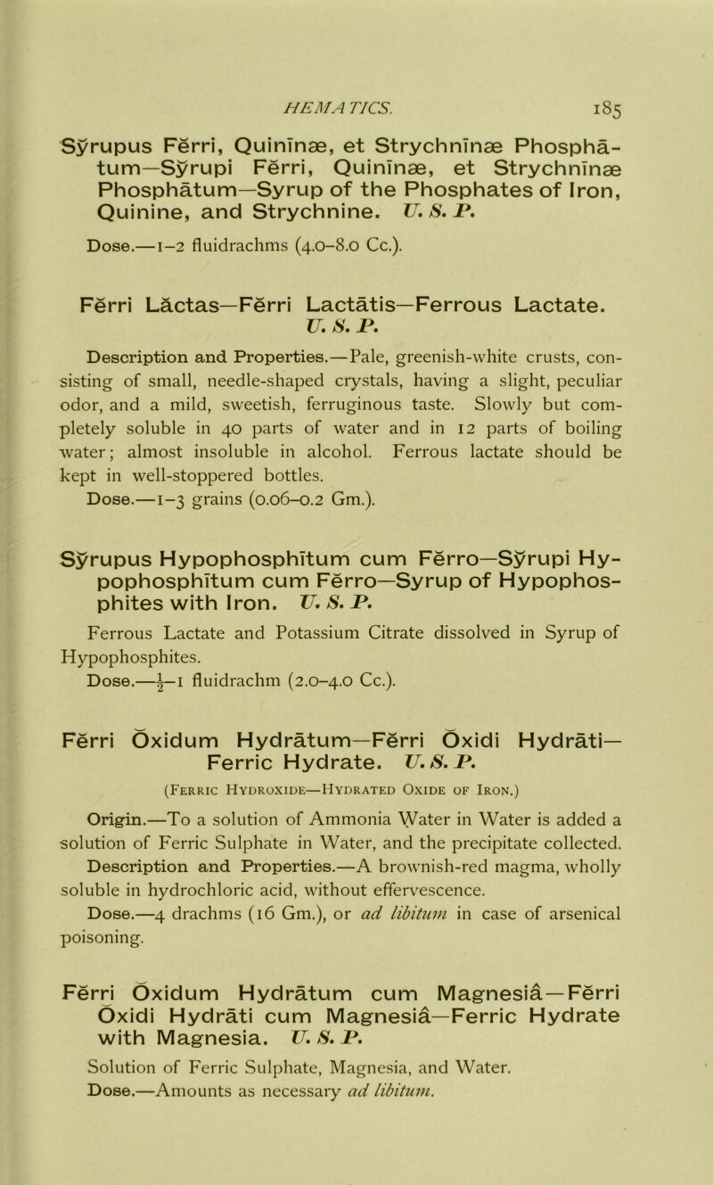 Syrupus Ferri, Quinlnae, et Strychnlnae Phospha- tum—Syrupi Ferri, Quinlnae, et Strychnlnae Phosphatum—Syrup of the Phosphates of Iron, Quinine, and Strychnine. TJ. S. B. Dose.—1-2 fluidrachms (4.0-8.0 Cc.). Ferri Lactas—Ferri Lactatis—Ferrous Lactate. TJ. S. B. Description and Properties.—Pale, greenish-white crusts, con- sisting of small, needle-shaped crystals, having a slight, peculiar odor, and a mild, sweetish, ferruginous taste. Slowly but com- pletely soluble in 40 parts of water and in 12 parts of boiling water; almost insoluble in alcohol. Ferrous lactate should be kept in well-stoppered bottles. Dose.—1-3 grains (0.06-0.2 Gm.). Syrupus HypophosphTtum cum Ferro—Syrupi Hy- pophosphltum cum Ferro—Syrup of Hypophos- phites with Iron. TJ. S. B. Ferrous Lactate and Potassium Citrate dissolved in Syrup of Hypophosphites. Dose.—|—1 fluidrachm (2.0-4.0 Cc.). Ferri Oxidum Hydratum—Ferri Oxidi Hydrati— Ferric Hydrate. TJ.S.B. (Ferric Hydroxide—Hydrated Oxide of Iron.) Origin.—To a solution of Ammonia Water in Water is added a solution of Ferric Sulphate in Water, and the precipitate collected. Description and Properties.—A brownish-red magma, wholly soluble in hydrochloric acid, without effervescence. Dose.—4 drachms (16 Gm.), or ad libitum in case of arsenical poisoning. Ferri Oxidum Hydratum cum Magnesia —Ferri Oxidi Hydrati cum Magnesia—Ferric Hydrate with Magnesia. TJ.S.B. Solution of Ferric Sulphate, Magnesia, and Water. Dose.—Amounts as necessary ad libitum.